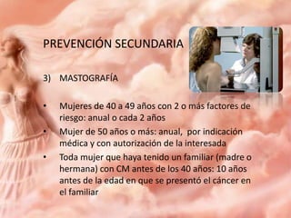 PREVENCIÓN SECUNDARIA
3) MASTOGRAFÍA
•
•
•

Mujeres de 40 a 49 años con 2 o más factores de
riesgo: anual o cada 2 años
Mujer de 50 años o más: anual, por indicación
médica y con autorización de la interesada
Toda mujer que haya tenido un familiar (madre o
hermana) con CM antes de los 40 años: 10 años
antes de la edad en que se presentó el cáncer en
el familiar

 