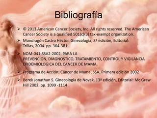 Bibliografía
 © 2013 American Cancer Society, Inc. All rights reserved. The American
Cancer Society is a qualified 501(c)(3) tax-exempt organization.
 Mondragón Castro Héctor. Ginecología, 3ª edición, Editorial:
Trillas, 2004. pp. 364-381
 NOM-041-SSA2-2002, PARA LA
PREVENCION, DIAGNOSTICO, TRATAMIENTO, CONTROL Y VIGILANCIA
EPIDEMIOLOGICA DEL CANCER DE MAMA.
 Programa de Acción: Cáncer de Mama. SSA. Primera edición 2002
 Berek Jonathan S. Ginecología de Novak, 13ª edición, Editorial: Mc Graw
Hill 2002, pp. 1099 -1114

 