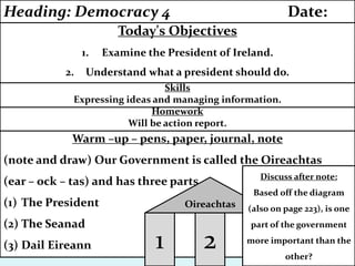 Warm –up – pens, paper, journal, note
(note and draw) Our Government is called the Oireachtas
(ear – ock – tas) and has three parts.
(1) The President
(2) The Seanad
(3) Dail Eireann
Homework
Will be action report.
Skills
Expressing ideas and managing information.
Today's Objectives
1. Examine the President of Ireland.
2. Understand what a president should do.
Heading: Democracy 4 Date:
1 2 3
Oireachtas
Discuss after note:
Based off the diagram
(also on page 223), is one
part of the government
more important than the
other?
 
