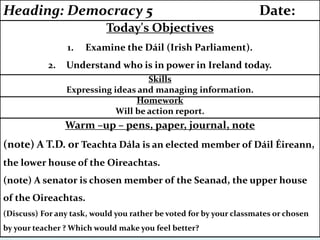 Warm –up – pens, paper, journal, note
(note) A T.D. or Teachta Dála is an elected member of Dáil Éireann,
the lower house of the Oireachtas.
(note) A senator is chosen member of the Seanad, the upper house
of the Oireachtas.
(Discuss) For any task, would you rather be voted for by your classmates or chosen
by your teacher ? Which would make you feel better?
Homework
Will be action report.
Skills
Expressing ideas and managing information.
Today's Objectives
1. Examine the Dáil (Irish Parliament).
2. Understand who is in power in Ireland today.
Heading: Democracy 5 Date:
 