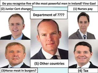 Do you recognise five of the most powerful men in Ireland? Fine Gael
(2) Junior Cert changes (1) Nurses pay
(3)Horse meat in burgers? (4) Tax
(5) Other countries
Department of ????
 