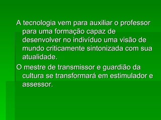 A tecnologia vem para auxiliar o professor para uma formação capaz de desenvolver no indivíduo uma visão de mundo criticamente sintonizada com sua atualidade. O mestre de transmissor e guardião da cultura se transformará em estimulador e assessor.  