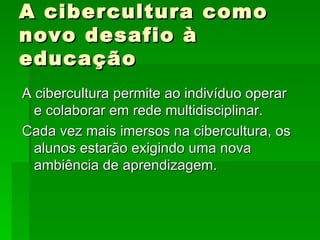 A cibercultura como novo desafio à educação A cibercultura permite ao indivíduo operar e colaborar em rede multidisciplinar. Cada vez mais imersos na cibercultura, os alunos estarão exigindo uma nova ambiência de aprendizagem. 