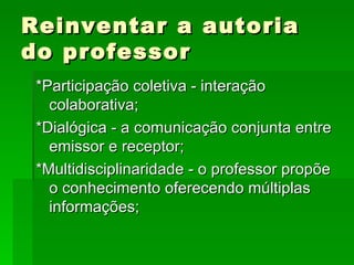 Reinventar a autoria do professor *Participação coletiva - interação colaborativa; *Dialógica - a comunicação conjunta entre emissor e receptor; *Multidisciplinaridade - o professor propõe o conhecimento oferecendo múltiplas informações; 
