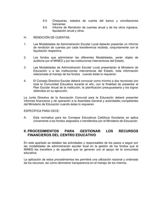 6.5    Chequeras, estados de cuenta del banco y conciliaciones
                     bancarias;
              6.6    Informe de Rendición de cuentas anual y de los otros ingresos,
                     liquidación anual y otros.

H.     RENDICIÓN DE CUENTAS:

1.     Las Modalidades de Administración Escolar Local deberán presentar un informe
       de rendición de cuentas por cada transferencia recibida, conjuntamente con la
       liquidación respectiva.

2.     Los fondos que administran las diferentes Modalidades, serán objeto de
       auditoria por el MINED y por las instituciones interventoras del Estado.

3.     Las Modalidades de Administración Escolar Local presentarán al Ministerio de
       Educación o a las instituciones interventoras del Estado, toda información
       relacionada al manejo de los fondos cuando éstas lo requieran.

4.     El Consejo Directivo Escolar deberá convocar como mínimo a dos reuniones con
       toda la Comunidad Educativa durante el año, con la finalidad de presentar el
       Plan Escolar Anual de la institución, la planificación presupuestaria y los logros
       obtenidos en su ejecución.

La Junta Directiva de la Asociación Comunal para la Educación deberá presentar
informes financieros y de operación a la Asamblea General y autoridades competentes
del Ministerio de Educación cuando éstas lo requieran.

ESPECÍFICA PARA CECE:

A.     Esta normativa para los Consejos Educativos Católicos Escolares se aplica
       únicamente a los fondos asignados o transferidos por el Ministerio de Educación.


II. PROCEDIMIENTOS    PARA   GESTIONAR                         LOS       RECURSOS
    FINANCIEROS DEL CENTRO EDUCATIVO

En este apartado se detallan las actividades y responsables de los pasos a seguir por
las modalidades de administración escolar local en la gestión de los fondos que el
MINED les transfiere y de aquellos que se generan con el apoyo de la comunidad
educativa.

La aplicación de estos procedimientos les permitirá una utilización racional y ordenada
de los recursos; así como demostrar transparencia en el manejo de los mismos.
 