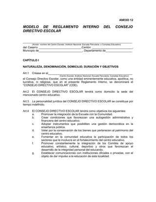 ANEXO 12

MODELO DE REGLAMENTO                                          INTERNO                DEL          CONSEJO
DIRECTIVO ESCOLAR

______________________________________________________________________
        (Anotar nombre del Centro Escolar, Instituto Nacional, Escuela Parvularia o Complejo Educativo)
del Caserío ___________________________,Cantón __________________________,
Municipio de____________________________, Departamento de_________________


CAPÍTULO I

NATURALEZA, DENOMINACIÓN, DOMICILIO, DURACIÓN Y OBJETIVOS

Art.1   Créase en el______________________________________________________
                                     (Centro Escolar, Instituto Nacional, Escuela Parvularia, Complejo Educativo)
el Consejo Directivo Escolar, como una entidad eminentemente educativa, apolítica, no
lucrativa, ni religiosa, que en el presente Reglamento Interno, se denominará el
“CONSEJO DIRECTIVO ESCOLAR” (CDE).

Art.2 El CONSEJO DIRECTIVO ESCOLAR tendrá como domicilio la sede del
mencionado centro educativo.

Art.3 La personalidad jurídica del CONSEJO DIRECTIVO ESCOLAR se constituye por
tiempo indefinido.

Art.4   El CONSEJO DIRECTIVO ESCOLAR tendrá como objetivos los siguientes:
        a.    Promover la integración de la Escuela con la Comunidad.
        b.    Crear condiciones que favorezcan una autogestión administrativa y
              financiera del centro educativo.
        c.    Adoptar instrumentos que posibiliten una gestión democrática en la
              enseñanza pública.
        d.    Velar por la conservación de los bienes que pertenecen al patrimonio del
              centro educativo.
        e.    Fomentar en la comunidad educativa la participación de todos los
              sectores que la involucra en el fortalecimiento del centro educativo.
        f.    Promover constantemente la integración de los Comités de apoyo
              educativo, artístico, cultural, deportivo y otros que favorezcan el
              desarrollo de la integridad personal del educando.
        g.    Establecer comunicaciones con instituciones oficiales o privadas, con el
              objeto de dar impulso a la educación de esta localidad.
 