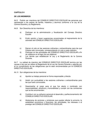 CAPÍTULO II

DE LOS MIEMBROS

Art.5 Podrán ser miembros del CONSEJO DIRECTIVO ESCOLAR las personas que
representan a los padres de familia, maestros y alumnos conforme a la Ley de la
Carrera Docente y su Reglamento.

Art.6   Son Derechos de los miembros:

        a)    Participar en la administración y fiscalización del Consejo Directivo
              Escolar.

        b)    Emitir opinión y hacer sugerencias encaminadas al mejoramiento de la
              actividad del CONSEJO DIRECTIVO ESCOLAR.



        c)    Ejercer el voto en las sesiones ordinarias y extraordinarias para las que
              hubiere sido convocada, correspondiendo un voto a cada miembro.
        d)    Participar en las actividades del CONSEJO DIRECTIVO ESCOLAR a fin
              de colaborar en el logro de sus objetivos.
        e)    Los demás que establezcan la Ley y el Reglamento de la Carrera
              Docente.

Art.7 La calidad de miembro del CONSEJO DIRECTIVO ESCOLAR termina por las
causas a las que se refiere el Reglamento de la Ley de Carrera Docente y además por
el no cumplimiento de las obligaciones que le sean encomendadas por el CONSEJO
DIRECTIVO ESCOLAR.

Art. 8 Son obligaciones de los miembros:

        a)    Aportar su trabajo personal en forma responsable y directa.

        b)    Asistir con puntualidad a las sesiones ordinarias o extraordinarias para
              las que fuere convocadas.

        c)    Desempeñar el cargo para el que fue electo o nombrado con
              responsabilidad, eficiencia y honorabilidad y cumplir con las comisiones
              que se les encomienden.

        d)    Contribuir con su esfuerzo personal al desarrollo y perfeccionamiento del
              CONSEJO DIRECTIVO ESCOLAR.

        e)    Abstenerse de acciones u omisiones que puedan afectar la armonía, la
              estabilidad económica o financiera, las actividades, los intereses o el
              prestigio del CONSEJO DIRECTIVO ESCOLAR.
 