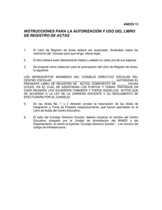 ANEXO 13

INSTRUCCIONES PARA LA AUTORIZACIÓN Y USO DEL LIBRO
DE REGISTRO DE ACTAS


1.   El Libro de Registro de Actas deberá ser autorizado, firmándolo todos los
     miembros del Consejo para que tenga efecto legal.

2.   El libro deberá estar debidamente foliado y sellado en cada una de sus páginas.

3.   Se propone como redacción para la autorización del Libro de Registro de Actas,
     la siguiente:

LOS INFRASCRITOS MIEMBROS DEL CONSEJO DIRECTIVO ESCOLAR DEL
CENTRO ESCOLAR _______________________________________ AUTORIZAN EL
PRESENTE LIBRO DE REGISTRO DE ACTAS, COMPUESTO DE ______ HOJAS
ÚTILES, EN EL CUAL SE ASENTARAN LOS PUNTOS Y TEMAS TRATADOS EN
CADA REUNIÓN, LOS ACUERDOS TOMADOS Y TODOS AQUELLOS ACTOS QUE
DE ACUERDO A LA LEY DE LA CARRERA DOCENTE Y SU REGLAMENTO SE
EFECTUARÁN POR EL CONSEJO.

4.   En las Actas No. 1 y 2 deberán constar la trascripción de las Actas de
     Integración y Toma de Protesta respectivamente, que fueron asentadas en el
     Libro de Actas del Centro Educativo.

5.   El sello del Consejo Directivo Escolar, deberá contener el nombre del Centro
     Educativo otorgado por la Unidad de Acreditación del MINED y del
     Departamento, al centro la leyenda “Consejo Directivo Escolar”, y el número del
     código de infraestructura.
 