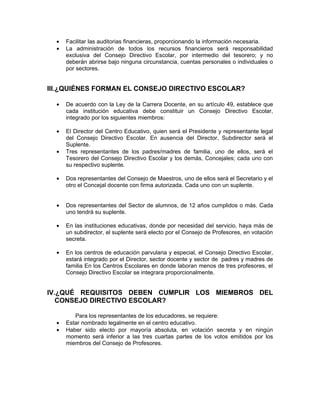 •   Facilitar las auditorias financieras, proporcionando la información necesaria.
  •   La administración de todos los recursos financieros será responsabilidad
      exclusiva del Consejo Directivo Escolar, por intermedio del tesorero; y no
      deberán abrirse bajo ninguna circunstancia, cuentas personales o individuales o
      por sectores.


III.¿QUIÉNES FORMAN EL CONSEJO DIRECTIVO ESCOLAR?

  •   De acuerdo con la Ley de la Carrera Docente, en su artículo 49, establece que
      cada institución educativa debe constituir un Consejo Directivo Escolar,
      integrado por los siguientes miembros:

  •   El Director del Centro Educativo, quien será el Presidente y representante legal
      del Consejo Directivo Escolar. En ausencia del Director, Subdirector será el
      Suplente.
  •   Tres representantes de los padres/madres de familia, uno de ellos, será el
      Tesorero del Consejo Directivo Escolar y los demás, Concejales; cada uno con
      su respectivo suplente.

  •   Dos representantes del Consejo de Maestros, uno de ellos será el Secretario y el
      otro el Concejal docente con firma autorizada. Cada uno con un suplente.


  •   Dos representantes del Sector de alumnos, de 12 años cumplidos o más. Cada
      uno tendrá su suplente.

  •   En las instituciones educativas, donde por necesidad del servicio, haya más de
      un subdirector, el suplente será electo por el Consejo de Profesores, en votación
      secreta.

  •   En los centros de educación parvularia y especial, el Consejo Directivo Escolar,
      estará integrado por el Director, sector docente y sector de padres y madres de
      familia En los Centros Escolares en donde laboran menos de tres profesores, el
      Consejo Directivo Escolar se integrara proporcionalmente.


IV.¿QUÉ REQUISITOS DEBEN CUMPLIR LOS MIEMBROS DEL
   CONSEJO DIRECTIVO ESCOLAR?

         Para los representantes de los educadores, se requiere:
  •   Estar nombrado legalmente en el centro educativo.
  •   Haber sido electo por mayoría absoluta, en votación secreta y en ningún
      momento será inferior a las tres cuartas partes de los votos emitidos por los
      miembros del Consejo de Profesores.
 