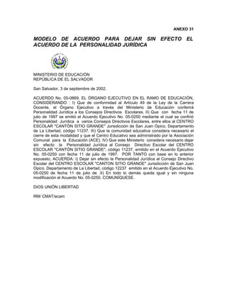 ANEXO 31

MODELO DE ACUERDO PARA DEJAR SIN EFECTO EL
ACUERDO DE LA PERSONALIDAD JURÍDICA




MINISTERIO DE EDUCACIÓN
REPÚBLICA DE EL SALVADOR

San Salvador, 3 de septiembre de 2002.

ACUERDO No. 05-0869. EL ÓRGANO EJECUTIVO EN EL RAMO DE EDUCACIÓN,
CONSIDERANDO : I) Que de conformidad al Artículo 49 de la Ley de la Carrera
Docente, el Órgano Ejecutivo a través del Ministerio de Educación conferirá
Personalidad Jurídica a los Consejos Directivos Escolares. II) Que con fecha 11 de
julio de 1997 se emitió el Acuerdo Ejecutivo No. 05-0250 mediante el cual se confirió
Personalidad Jurídica a varios Consejos Directivos Escolares, entre ellos al CENTRO
ESCOLAR "CANTÓN SITIO GRANDE" Jurisdicción de San Juan Opico, Departamento
de La Libertad, código 11237. III) Que la comunidad educativa considera necesario el
cierre de esta modalidad y que el Centro Educativo sea administrado por la Asociación
Comunal para la Educación (ACE). IV) Que este Ministerio considera necesario dejar
sin efecto la Personalidad Jurídica al Consejo Directivo Escolar del CENTRO
ESCOLAR "CANTÓN SITIO GRANDE", código 11237, emitido en el Acuerdo Ejecutivo
No. 05-0250 con fecha 11 de julio de 1997. POR TANTO con base en lo anterior
expuesto, ACUERDA: I) Dejar sin efecto la Personalidad Jurídica al Consejo Directivo
Escolar del CENTRO ESCOLAR "CANTON SITIO GRANDE" Jurisdicción de San Juan
Opico, Departamento de La Libertad, código 12237 emitido en el Acuerdo Ejecutivo No.
05-0250 de fecha 11 de julio de .II) En todo lo demás queda igual y sin ninguna
modificación el Acuerdo No. 05-0250. COMUNÍQUESE.

DIOS UNIÓN LIBERTAD

RM/ CMAT/ecam
 