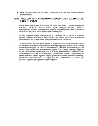 •    Debe balancear el aporte del MINED, los recursos propios y de otras fuentes de
          financiamiento.

XVIII. ¿CUÁLES SON LAS NORMAS A SEGUIR PARA ELABORAR EL
      PRESUPUESTO?
1.       Presupuestar todo gasto en concepto de pago de salarios, compra de material
         educativo, servicios básicos como: agua, energía eléctrica, teléfono,
         arrendamiento y demás rubros críticos deberán programarse en forma prioritaria y
         se deberá observar racionalidad en su estimación y uso.

2.       En todo Proyecto ya sea financiado por el Ministerio de Educación o de Otros
         Ingresos, deberán establecerse explícitamente los rubros, los montos y fuentes de
         financiamiento, los cuales deben estar aprobados por la Modalidad.

3.       Las modalidades deberán incluir dentro de su presupuesto anual las asignaciones
         por diferentes fuentes de financiamiento, como por ejemplo: monto que el MINED
         en concepto de pago de salarios de docentes o personal administrativo y/o de
         servicio, servicios básicos, transferencias (Bono de la Calidad u otros) y pago de
         alquiler, así como los Ingresos propios que reciba; por diferentes conceptos, tales
         como: contribuciones de apoyo económico voluntarias o cuotas de escolaridad de
         padres de familia u otros ingresos propios (Tiendas escolares, rentas de cafetines,
         actividades extracurriculares no obligatorias, etc.), donaciones (en valores y/o
         especies) y otros rubros generadores de ingreso.
 