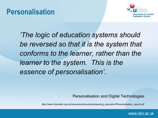 Personalisation
‘The logic of education systems should
be reversed so that it is the system that
conforms to the learner, rather than the
learner to the system. This is the
essence of personalisation’.
Personalisation and Digital Technologies
http://www.futurelab.org.uk/resources/documents/opening_education/Personalisation_report.pdf
 