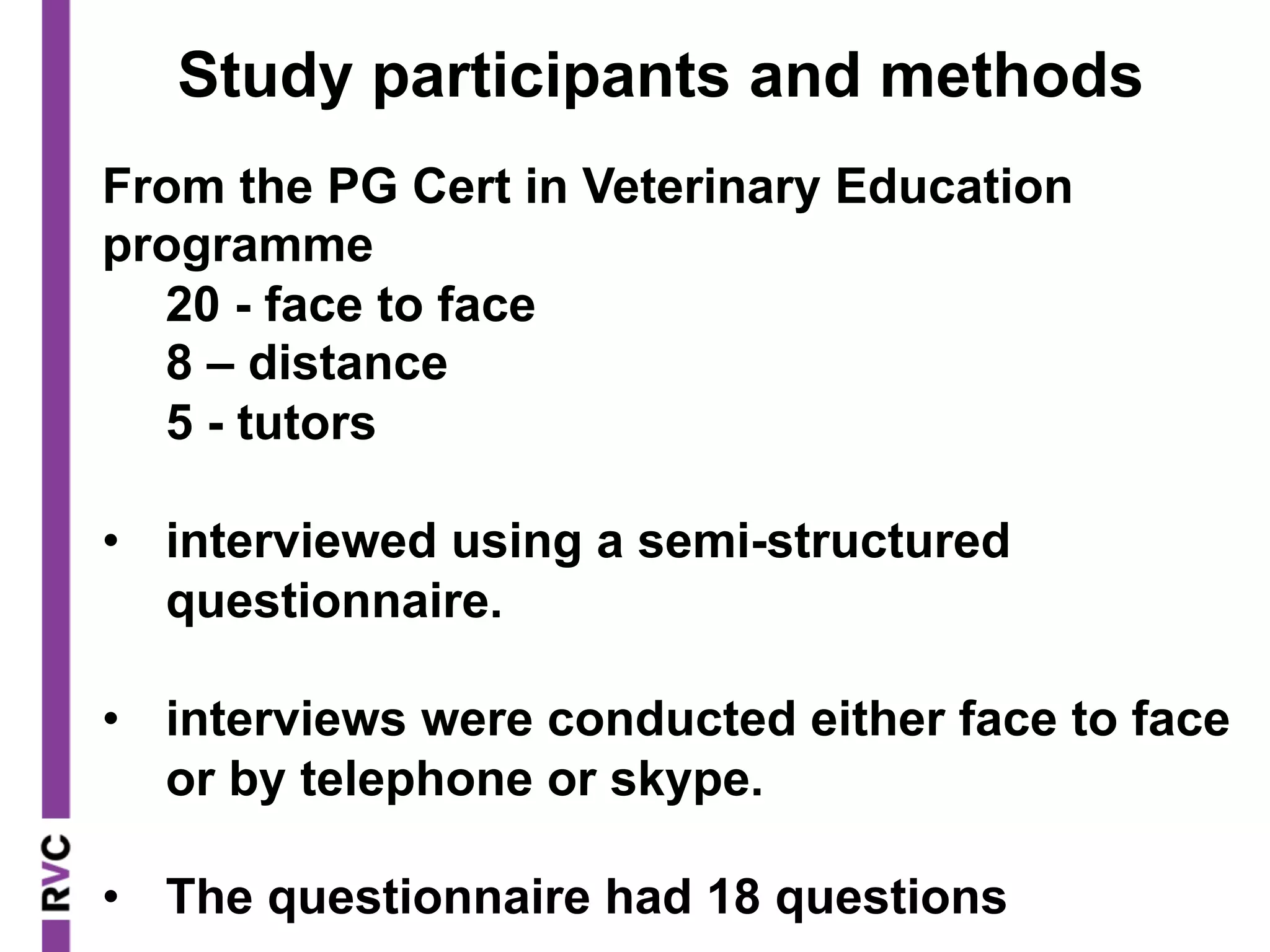 From the PG Cert in Veterinary Education
programme
20 - face to face
8 – distance
5 - tutors
•  interviewed using a semi-structured
questionnaire.
•  interviews were conducted either face to face
or by telephone or skype.
•  The questionnaire had 18 questions
Study participants and methods
 