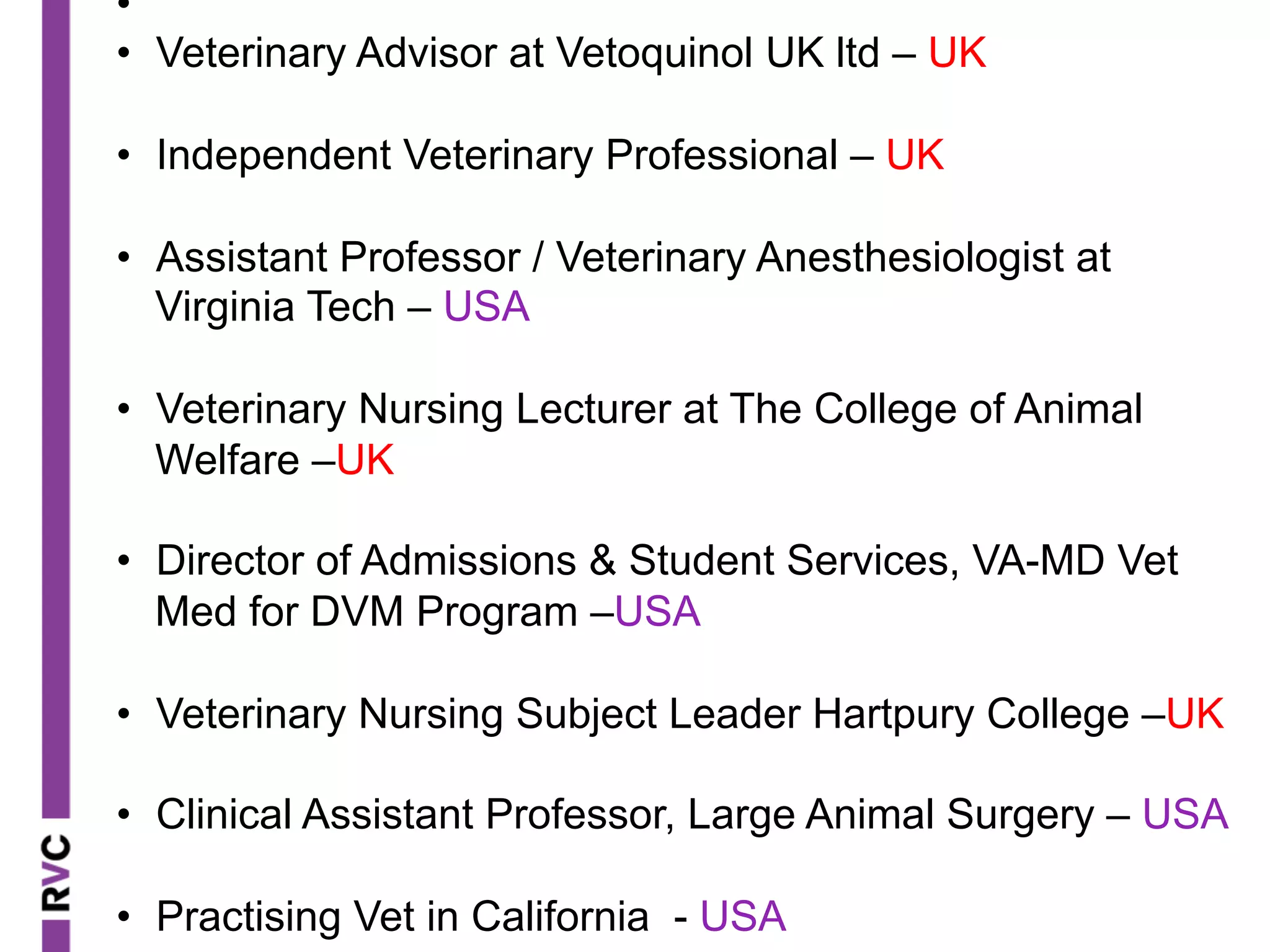 • 
•  Veterinary Advisor at Vetoquinol UK ltd – UK
•  Independent Veterinary Professional – UK
•  Assistant Professor / Veterinary Anesthesiologist at
Virginia Tech – USA
•  Veterinary Nursing Lecturer at The College of Animal
Welfare –UK
•  Director of Admissions & Student Services, VA-MD Vet
Med for DVM Program –USA
•  Veterinary Nursing Subject Leader Hartpury College –UK
•  Clinical Assistant Professor, Large Animal Surgery – USA
•  Practising Vet in California - USA
 