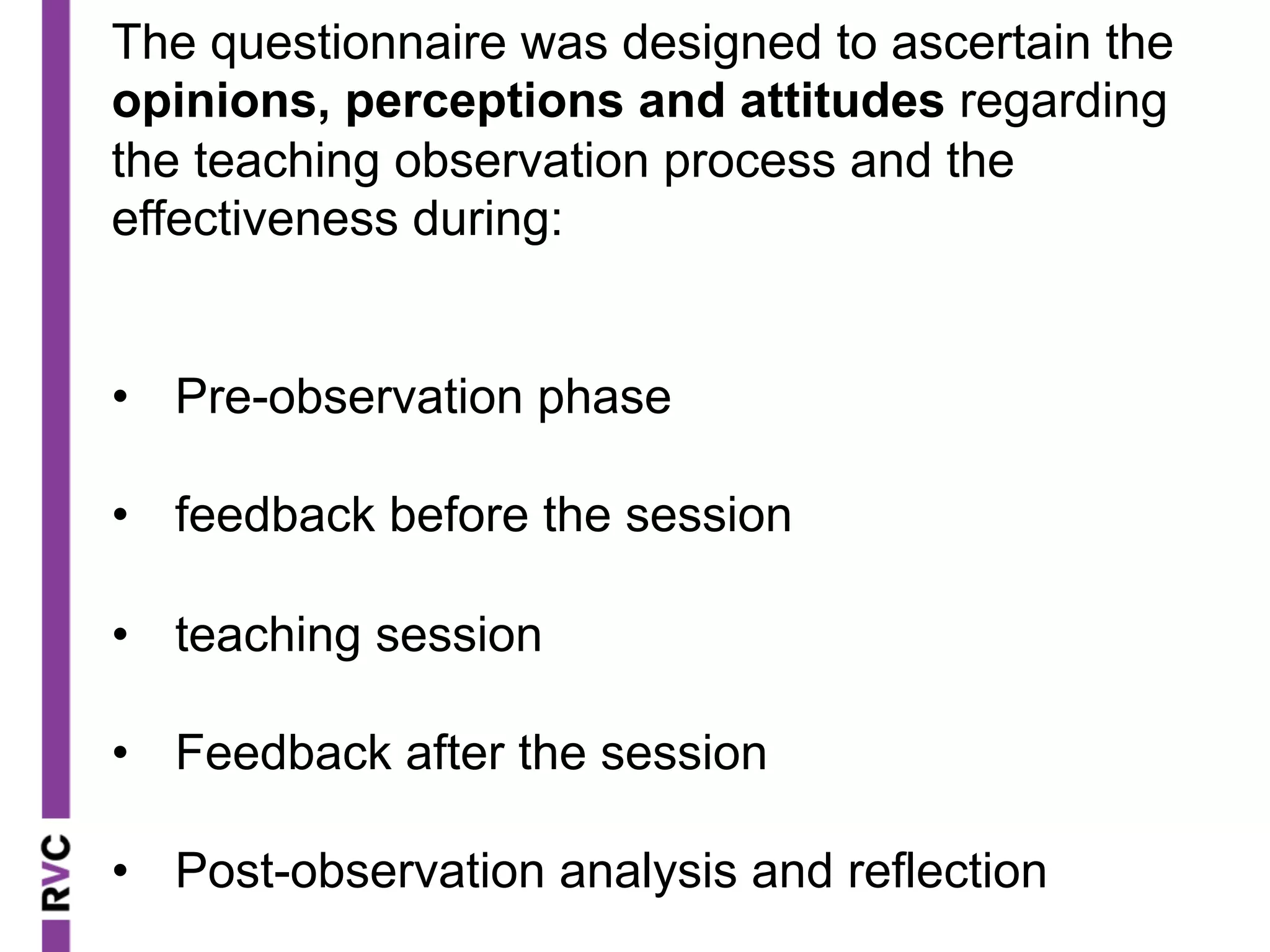 The questionnaire was designed to ascertain the
opinions, perceptions and attitudes regarding
the teaching observation process and the
effectiveness during:
•  Pre-observation phase
•  feedback before the session
•  teaching session
•  Feedback after the session
•  Post-observation analysis and reflection
 