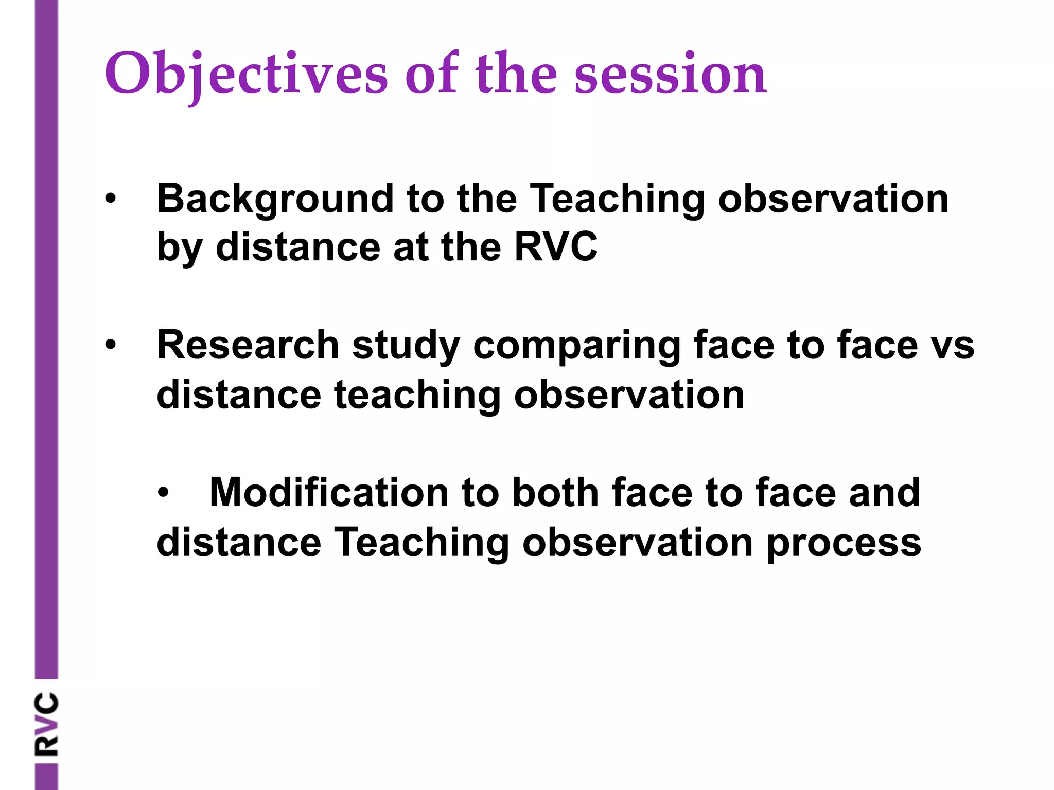 Objectives  of  the  session	
•  Background to the Teaching observation
by distance at the RVC
•  Research study comparing face to face vs
distance teaching observation
•  Modification to both face to face and
distance Teaching observation process
 