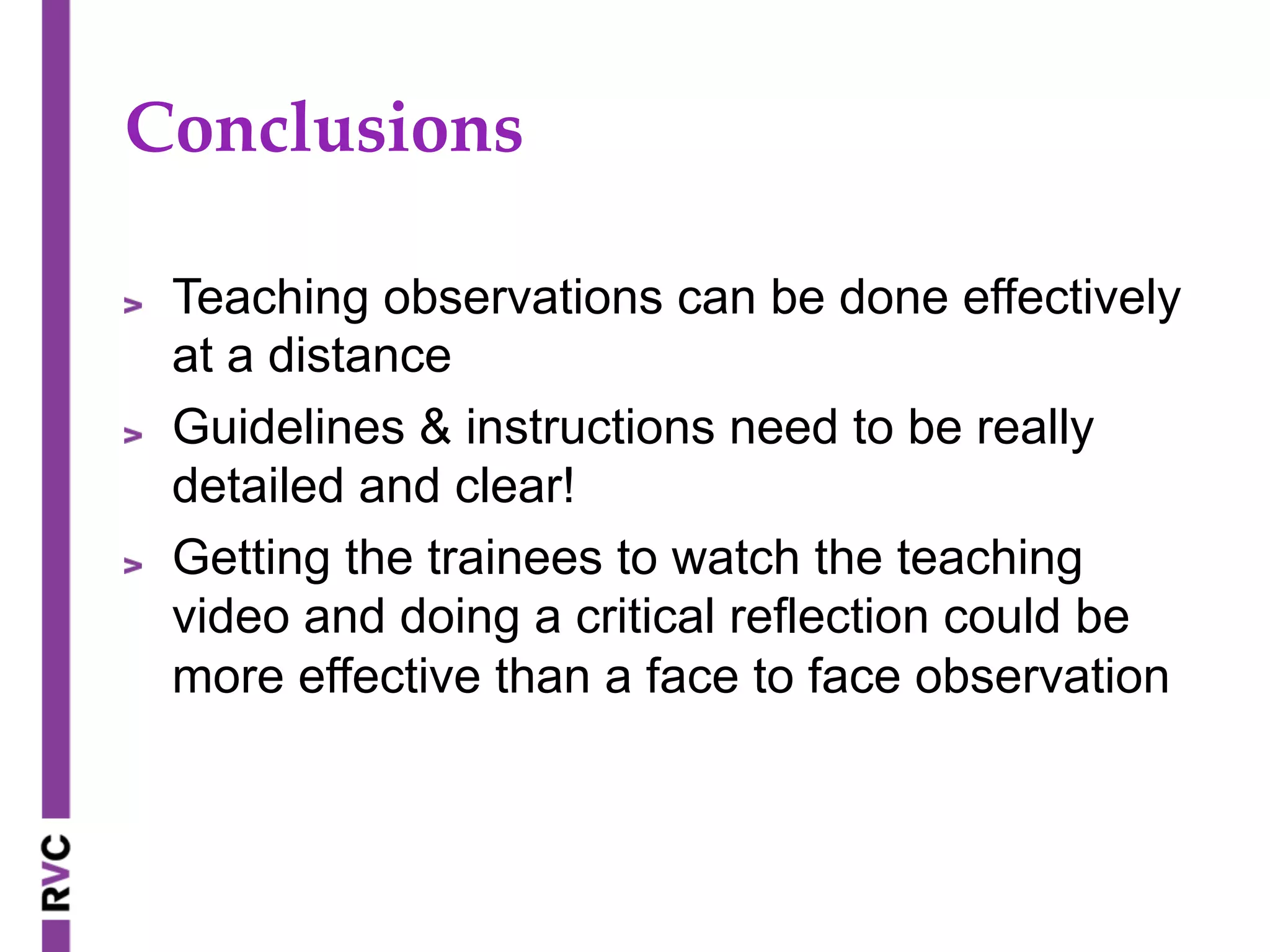 Conclusions	
" Teaching observations can be done effectively
at a distance
" Guidelines & instructions need to be really
detailed and clear!
" Getting the trainees to watch the teaching
video and doing a critical reflection could be
more effective than a face to face observation
 