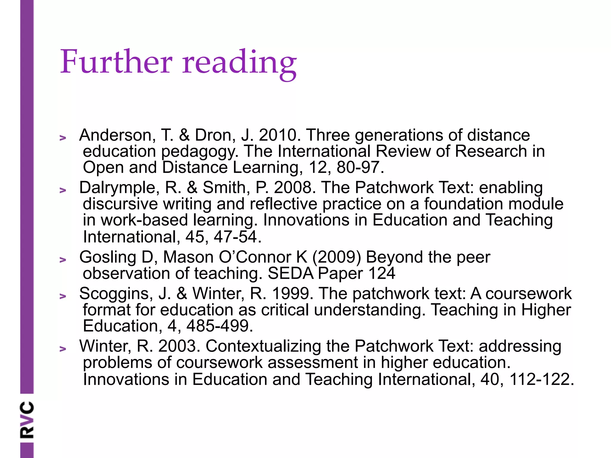 Further  reading	
" Anderson, T. & Dron, J. 2010. Three generations of distance
education pedagogy. The International Review of Research in
Open and Distance Learning, 12, 80-97.
" Dalrymple, R. & Smith, P. 2008. The Patchwork Text: enabling
discursive writing and reflective practice on a foundation module
in work-based learning. Innovations in Education and Teaching
International, 45, 47-54.
" Gosling D, Mason O’Connor K (2009) Beyond the peer
observation of teaching. SEDA Paper 124
" Scoggins, J. & Winter, R. 1999. The patchwork text: A coursework
format for education as critical understanding. Teaching in Higher
Education, 4, 485-499.
" Winter, R. 2003. Contextualizing the Patchwork Text: addressing
problems of coursework assessment in higher education.
Innovations in Education and Teaching International, 40, 112-122.
 