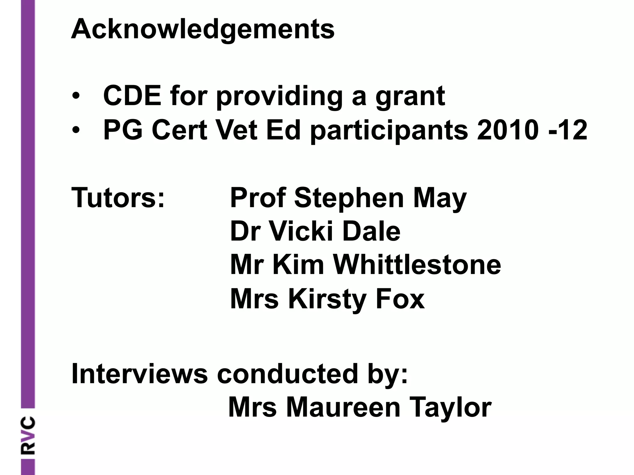 Acknowledgements
•  CDE for providing a grant
•  PG Cert Vet Ed participants 2010 -12
Tutors: Prof Stephen May
Dr Vicki Dale
Mr Kim Whittlestone
Mrs Kirsty Fox
Interviews conducted by:
Mrs Maureen Taylor
 