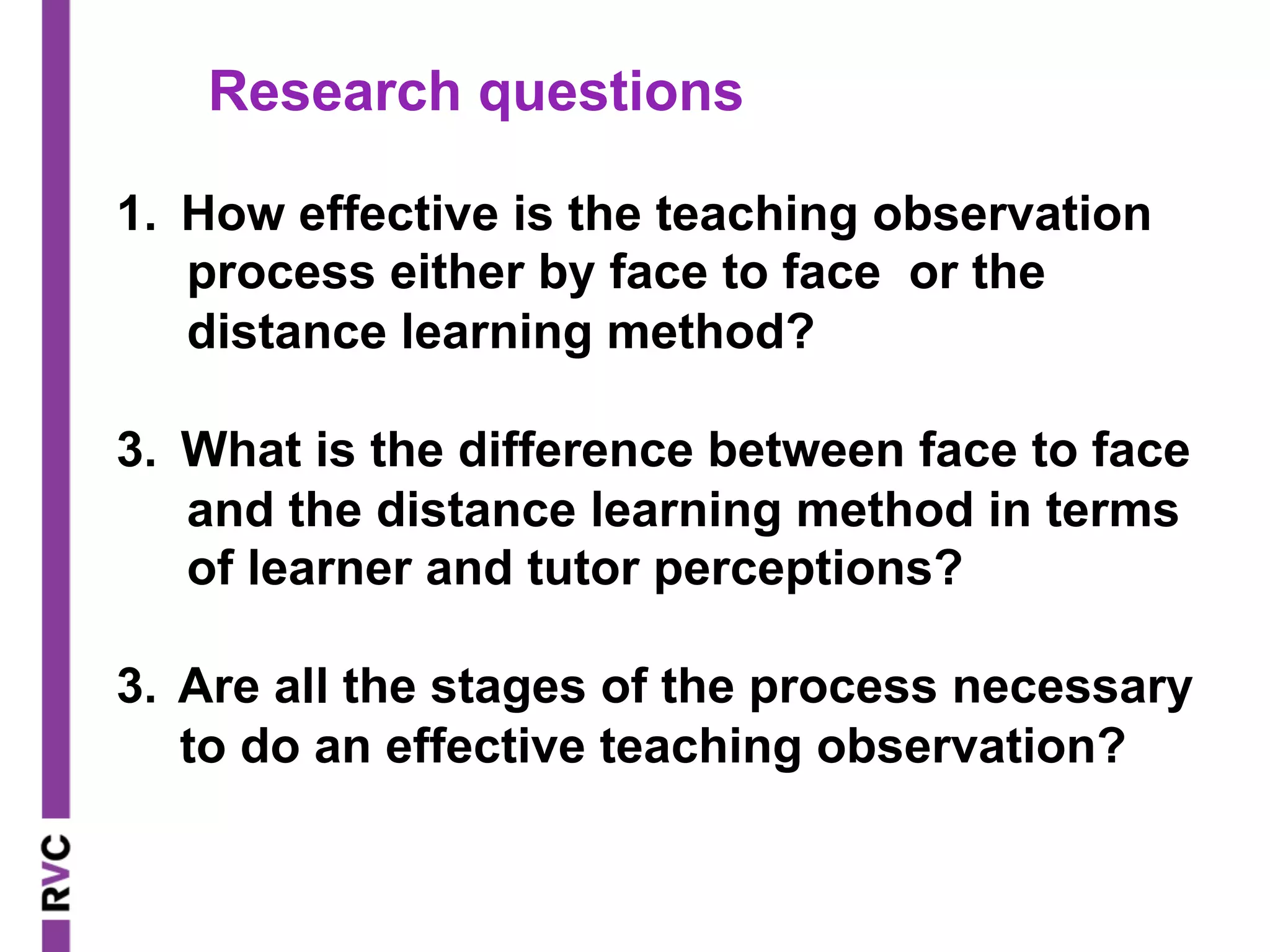 1.  How effective is the teaching observation
process either by face to face or the
distance learning method?
3.  What is the difference between face to face
and the distance learning method in terms
of learner and tutor perceptions?
3. Are all the stages of the process necessary
to do an effective teaching observation?
Research questions
 