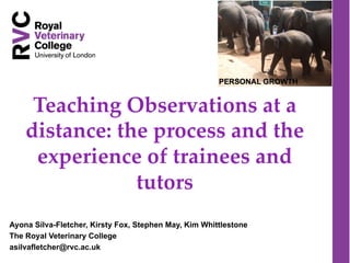 Teaching  Observations  at  a  
distance:  the  process  and  the  
experience  of  trainees  and  
tutors	
Ayona Silva-Fletcher, Kirsty Fox, Stephen May, Kim Whittlestone
The Royal Veterinary College
asilvafletcher@rvc.ac.uk
 