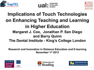 Implications of Touch Technologies
on Enhancing Teaching and Learning
in Higher Education
Margaret J. Cox, Jonathan P. San Diego
and Barry Quinn
The Dental Institute - King’s College London
Research and Innovation in Distance Education and E-learning
November 1st 2013

1

 
