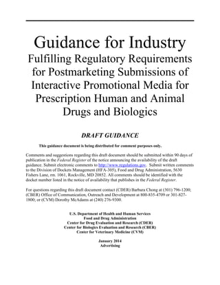 Guidance for Industry
Fulfilling Regulatory Requirements
for Postmarketing Submissions of
Interactive Promotional Media for
Prescription Human and Animal
Drugs and Biologics
DRAFT GUIDANCE
This guidance document is being distributed for comment purposes only.
Comments and suggestions regarding this draft document should be submitted within 90 days of
publication in the Federal Register of the notice announcing the availability of the draft
guidance. Submit electronic comments to http://www.regulations.gov. Submit written comments
to the Division of Dockets Management (HFA-305), Food and Drug Administration, 5630
Fishers Lane, rm. 1061, Rockville, MD 20852. All comments should be identified with the
docket number listed in the notice of availability that publishes in the Federal Register.
For questions regarding this draft document contact (CDER) Barbara Chong at (301) 796-1200;
(CBER) Office of Communication, Outreach and Development at 800-835-4709 or 301-827-
1800; or (CVM) Dorothy McAdams at (240) 276-9300.
U.S. Department of Health and Human Services
Food and Drug Administration
Center for Drug Evaluation and Research (CDER)
Center for Biologics Evaluation and Research (CBER)
Center for Veterinary Medicine (CVM)
January 2014
Advertising
 