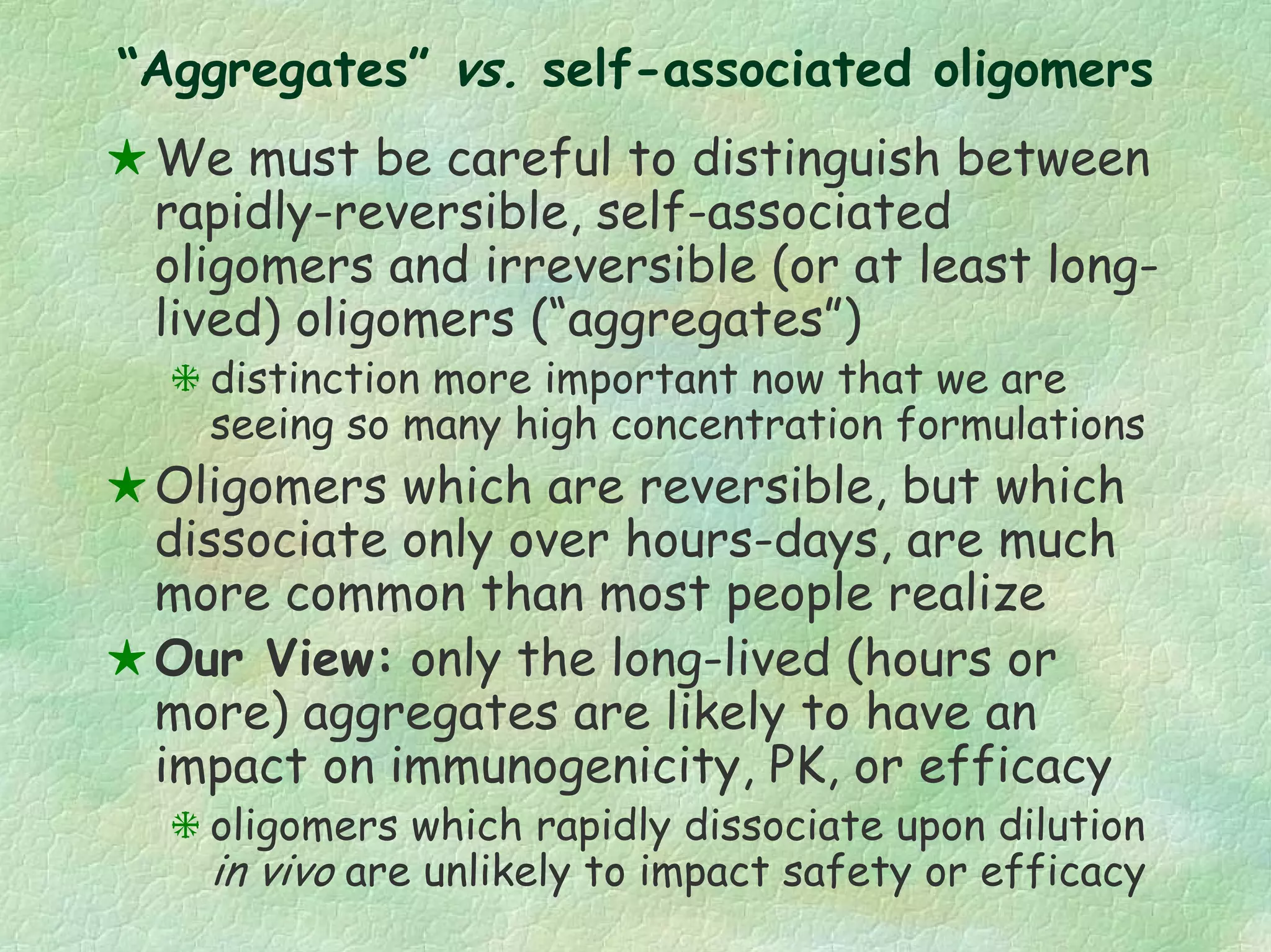 “Aggregates” vs. self-associated oligomers
We must be careful to distinguish between
rapidly-reversible, self-associated
oligomers and irreversible (or at least long-
lived) oligomers (“aggregates”)
distinction more important now that we are
seeing so many high concentration formulations
Oligomers which are reversible, but which
dissociate only over hours-days, are much
more common than most people realize
Our View: only the long-lived (hours or
more) aggregates are likely to have an
impact on immunogenicity, PK, or efficacy
oligomers which rapidly dissociate upon dilution
in vivo are unlikely to impact safety or efficacy
 