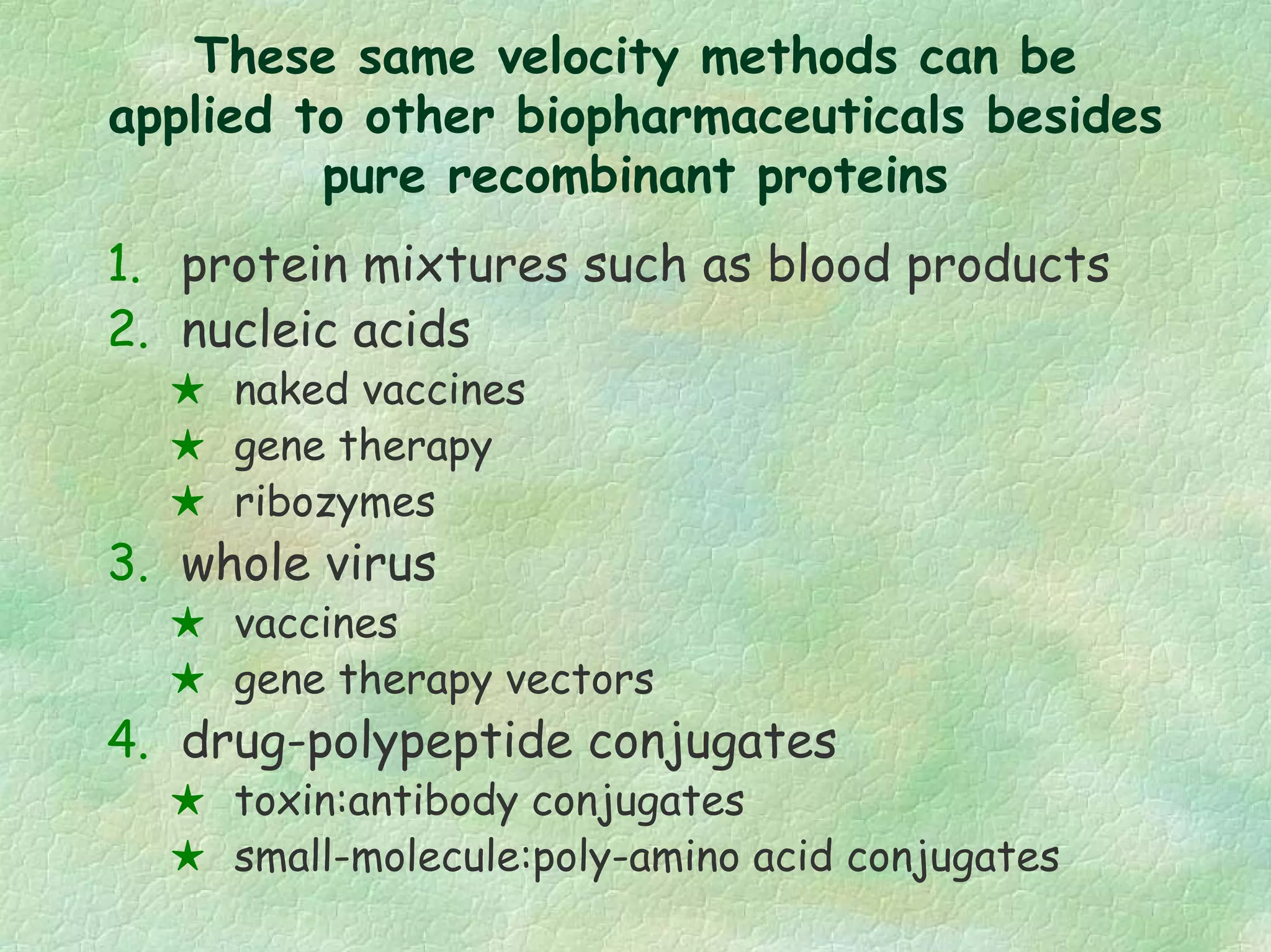 These same velocity methods can be
applied to other biopharmaceuticals besides
pure recombinant proteins
1. protein mixtures such as blood products
2. nucleic acids
naked vaccines
gene therapy
ribozymes
3. whole virus
vaccines
gene therapy vectors
4. drug-polypeptide conjugates
toxin:antibody conjugates
small-molecule:poly-amino acid conjugates
 