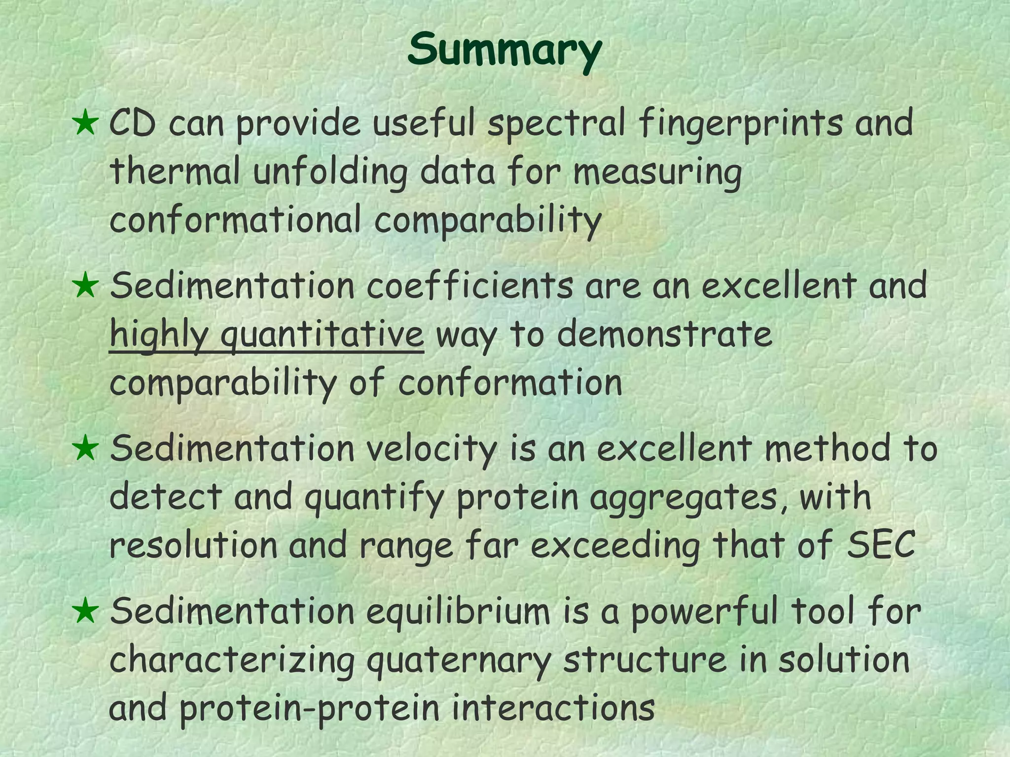 Summary
CD can provide useful spectral fingerprints and
thermal unfolding data for measuring
conformational comparability
Sedimentation coefficients are an excellent and
highly quantitative way to demonstrate
comparability of conformation
Sedimentation velocity is an excellent method to
detect and quantify protein aggregates, with
resolution and range far exceeding that of SEC
Sedimentation equilibrium is a powerful tool for
characterizing quaternary structure in solution
and protein-protein interactions
 