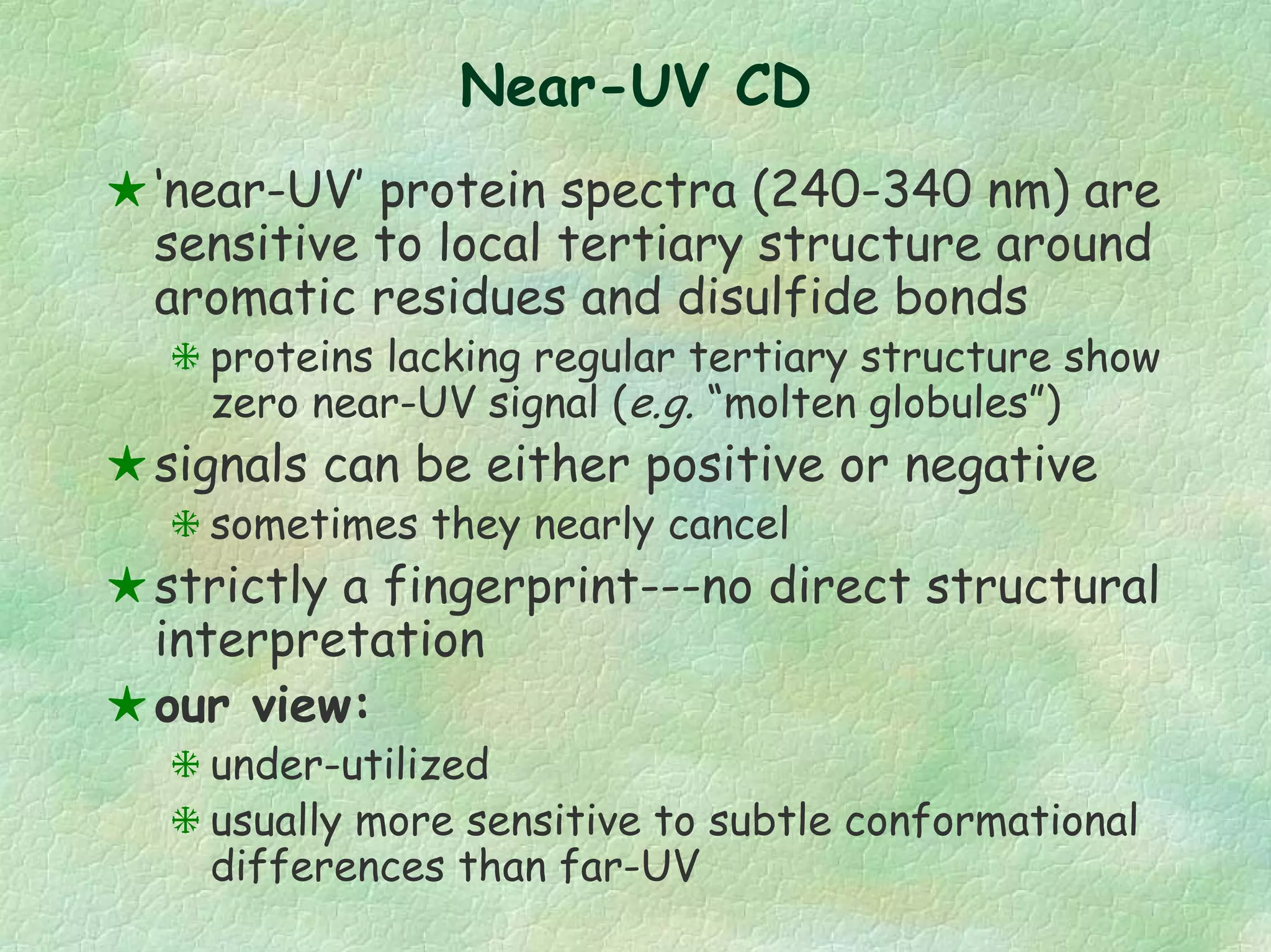 Near-UV CD
‘near-UV’ protein spectra (240-340 nm) are
sensitive to local tertiary structure around
aromatic residues and disulfide bonds
proteins lacking regular tertiary structure show
zero near-UV signal (e.g. “molten globules”)
signals can be either positive or negative
sometimes they nearly cancel
strictly a fingerprint---no direct structural
interpretation
our view:
under-utilized
usually more sensitive to subtle conformational
differences than far-UV
 