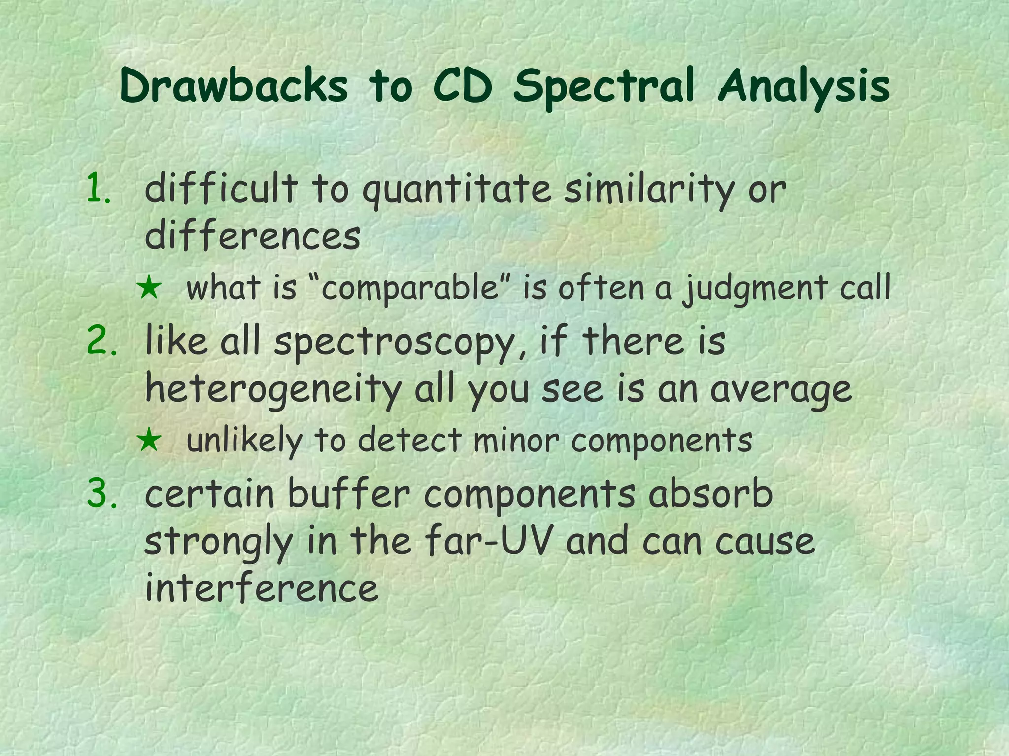 Drawbacks to CD Spectral Analysis
1. difficult to quantitate similarity or
differences
what is “comparable” is often a judgment call
2. like all spectroscopy, if there is
heterogeneity all you see is an average
unlikely to detect minor components
3. certain buffer components absorb
strongly in the far-UV and can cause
interference
 