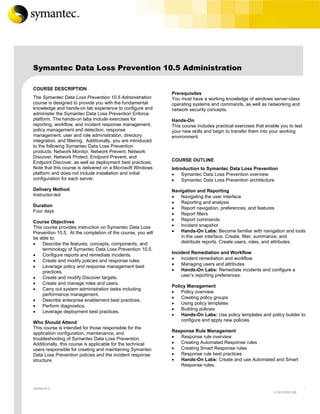 Symantec Data Loss Prevention 10.5 Administration

COURSE DESCRIPTION
                                                               Prerequisites
The Symantec Data Loss Prevention 10.5 Administration          You must have a working knowledge of windows server-class
course is designed to provide you with the fundamental         operating systems and commands, as well as networking and
knowledge and hands-on lab experience to configure and         network security concepts.
administer the Symantec Data Loss Prevention Enforce
platform. The hands-on labs include exercises for              Hands-On
reporting, workflow, and incident response management,         This course includes practical exercises that enable you to test
policy management and detection, response                      your new skills and begin to transfer them into your working
management, user and role administration, directory            environment.
integration, and filtering. Additionally, you are introduced
to the following Symantec Data Loss Prevention
products: Network Monitor, Network Prevent, Network
Discover, Network Protect, Endpoint Prevent, and
Endpoint Discover, as well as deployment best practices.       COURSE OUTLINE
Note that this course is delivered on a Microsoft Windows      Introduction to Symantec Data Loss Prevention
platform and does not include installation and initial         •    Symantec Data Loss Prevention overview
configuration for each server.                                 •    Symantec Data Loss Prevention architecture
Delivery Method                                                Navigation and Reporting
Instructor-led                                                 •   Navigating the user interface
                                                               •   Reporting and analysis
Duration
                                                               •   Report navigation, preferences, and features
Four days
                                                               •   Report filters
Course Objectives                                              •   Report commands
This course provides instruction on Symantec Data Loss         •   Incident snapshot
Prevention 10.5. At the completion of the course, you will     •   Hands-On Labs: Become familiar with navigation and tools
be able to:                                                        in the user interface. Create, filter, summarize, and
•   Describe the features, concepts, components, and               distribute reports. Create users, roles, and attributes.
    terminology of Symantec Data Loss Prevention 10.5.
                                                               Incident Remediation and Workflow
•   Configure reports and remediate incidents.
•   Create and modify policies and response rules.             •   Incident remediation and workflow
•   Leverage policy and response management best               •   Managing users and attributes
    practices.                                                 •   Hands-On Labs: Remediate incidents and configure a
•   Create and modify Discover targets.                            user’s reporting preferences.
•   Create and manage roles and users.
                                                               Policy Management
•   Carry out system administration tasks including
                                                               •   Policy overview
    performance management.
                                                               •   Creating policy groups
•   Describe enterprise enablement best practices.
                                                               •   Using policy templates
•   Perform diagnostics.
                                                               •   Building policies
•   Leverage deployment best practices.
                                                               •   Hands-On Labs: Use policy templates and policy builder to
Who Should Attend                                                  configure and apply new policies.
This course is intended for those responsible for the
application configuration, maintenance, and                    Response Rule Management
troubleshooting of Symantec Data Loss Prevention.              •  Response rule overview
Additionally, this course is applicable for the technical      •  Creating Automated Response rules
users responsible for creating and maintaining Symantec        •  Creating Smart Response rules
Data Loss Prevention policies and the incident response        •  Response rule best practices
structure.                                                     •  Hands-On Labs: Create and use Automated and Smart
                                                                  Response rules.



VERSION 3                                                                                                                         1
                                                                                                                 E:MC20091208
 