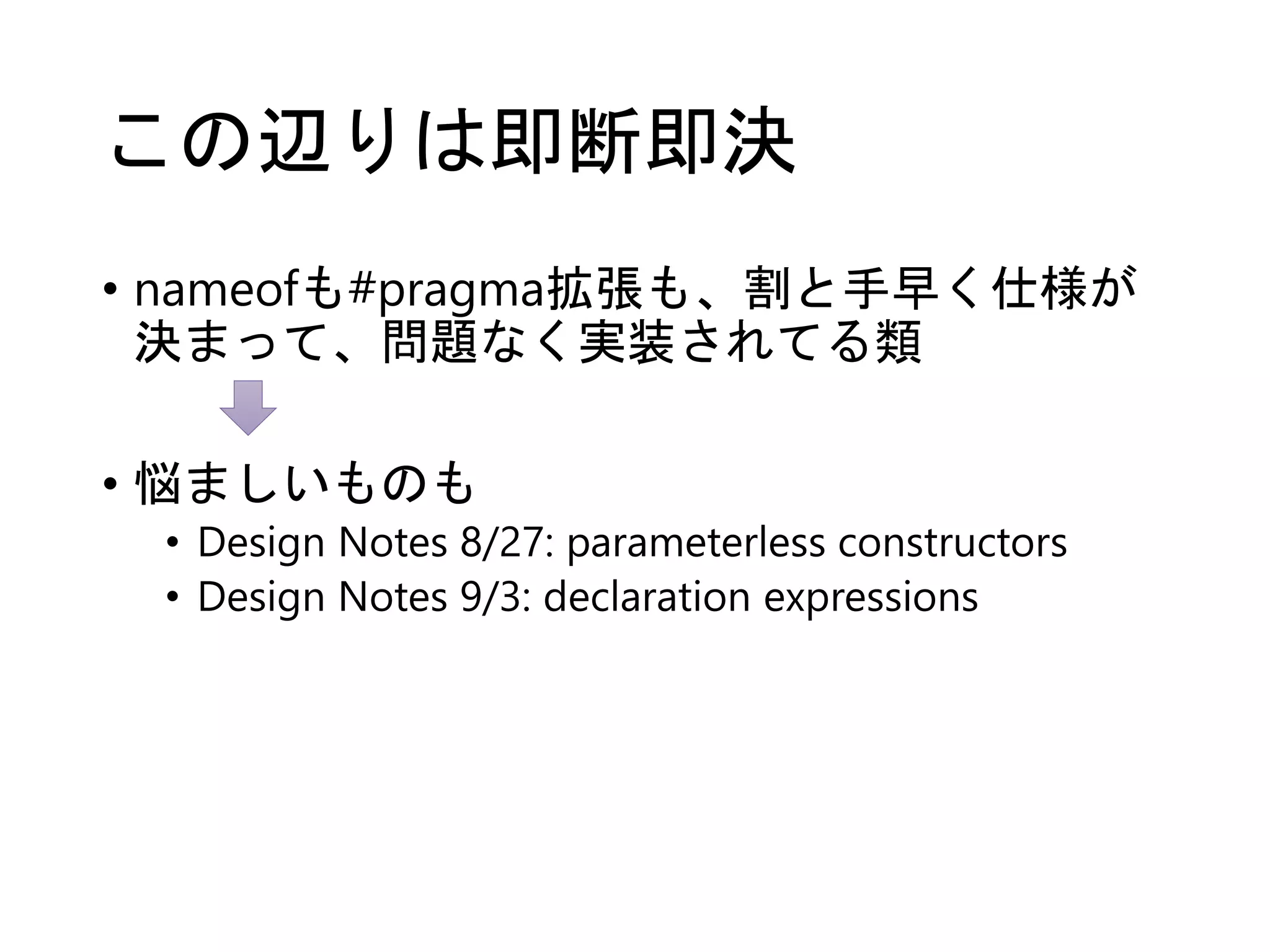 この辺りは即断即決 
• nameofも#pragma拡張も、割と手早く仕様が 
決まって、問題なく実装されてる類 
• 悩ましいものも 
• Design Notes 8/27: parameterless constructors 
• Design Notes 9/3: declaration expressions 
 