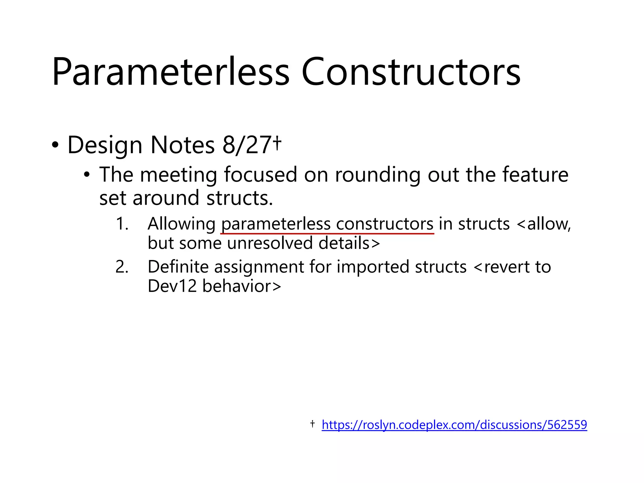 Parameterless Constructors 
• Design Notes 8/27† 
• The meeting focused on rounding out the feature 
set around structs. 
1. Allowing parameterless constructors in structs <allow, 
but some unresolved details> 
2. Definite assignment for imported structs <revert to 
Dev12 behavior> 
† https://roslyn.codeplex.com/discussions/562559 
 