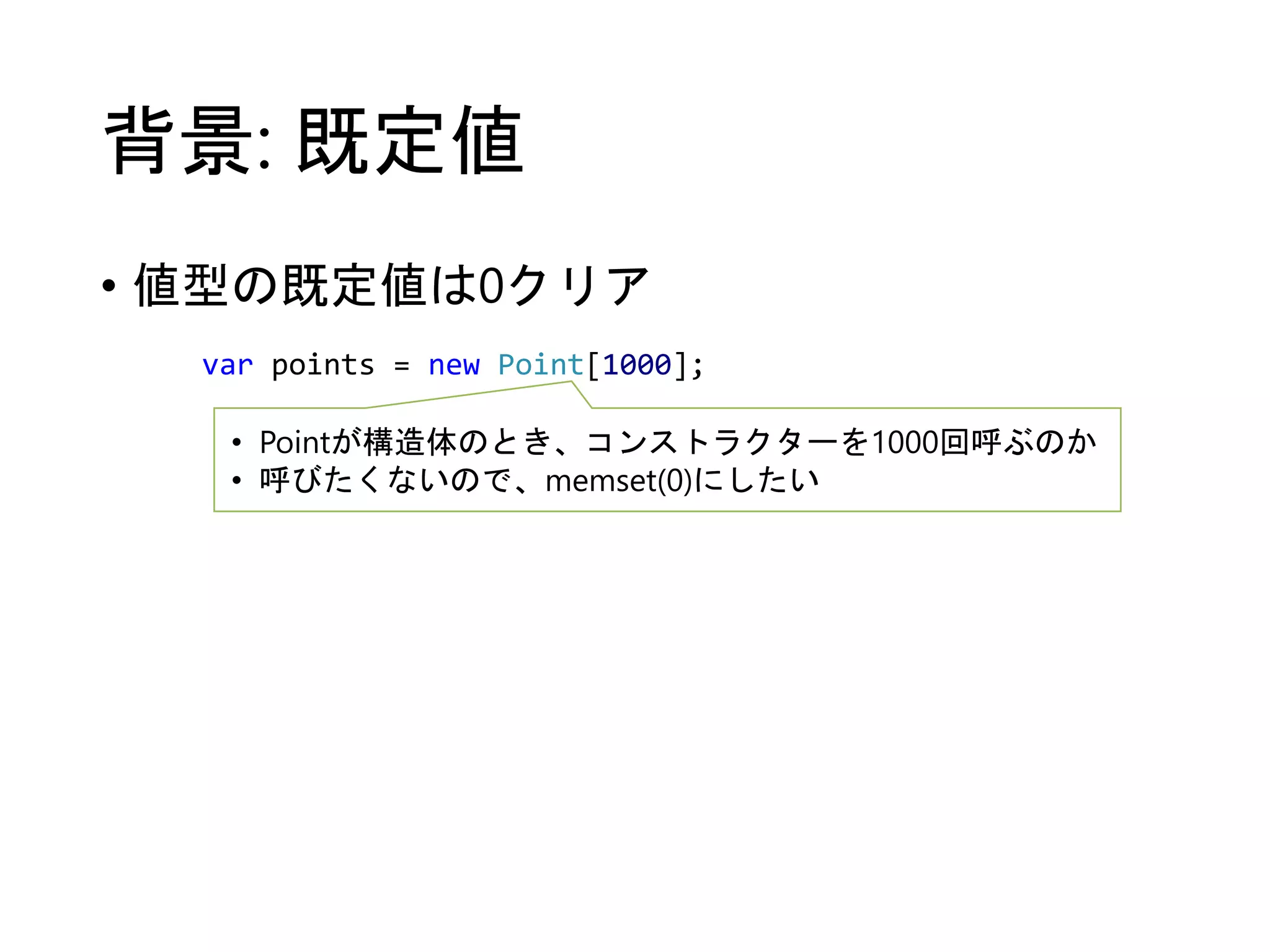 背景: 既定値 
• 値型の既定値は0クリア 
var points = new Point[1000]; 
• Pointが構造体のとき、コンストラクターを1000回呼ぶのか 
• 呼びたくないので、memset(0)にしたい 
 
