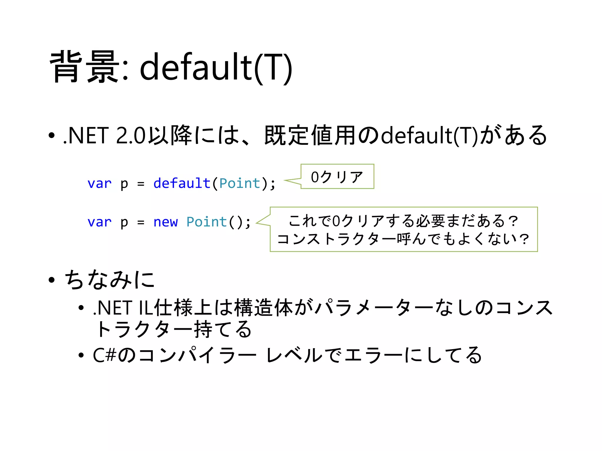 背景: default(T) 
• .NET 2.0以降には、既定値用のdefault(T)がある 
var p = default(Point); 0クリア 
var p = new Point(); これで0クリアする必要まだある？ 
• ちなみに 
コンストラクター呼んでもよくない？ 
• .NET IL仕様上は構造体がパラメーターなしのコンス 
トラクター持てる 
• C#のコンパイラーレベルでエラーにしてる 
 