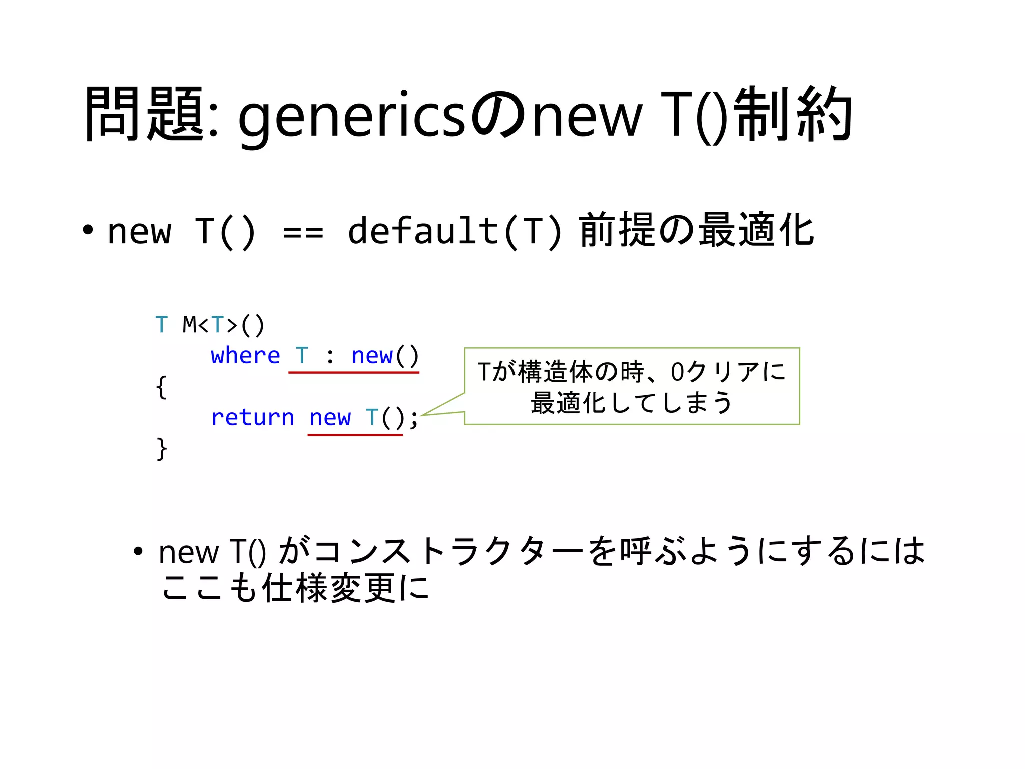 問題: genericsのnew T()制約 
• new T() == default(T) 前提の最適化 
T M<T>() 
where T : new() 
{ 
return new T(); 
} 
Tが構造体の時、0クリアに 
最適化してしまう 
• new T() がコンストラクターを呼ぶようにするには 
ここも仕様変更に 
 