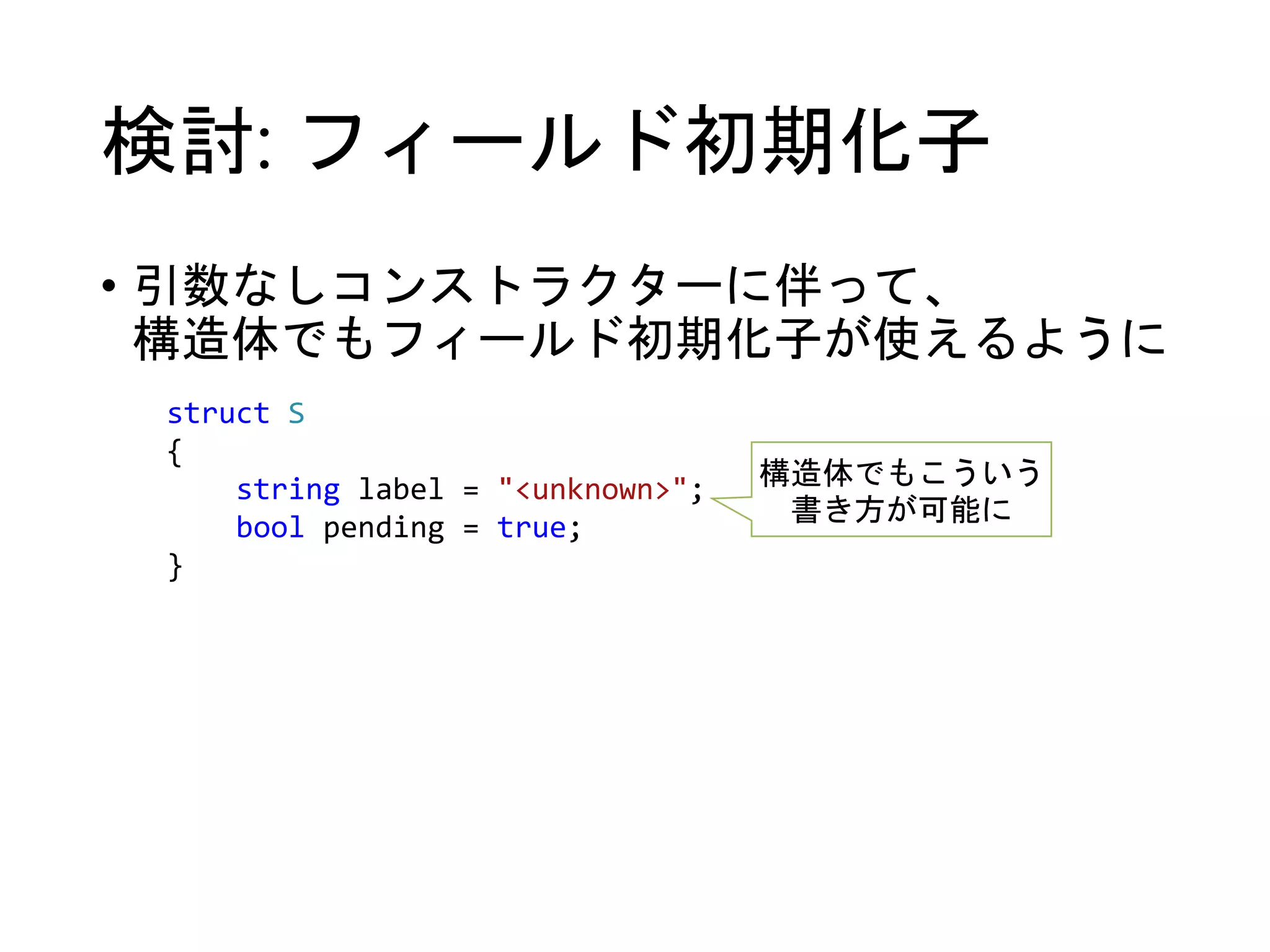 検討: フィールド初期化子 
• 引数なしコンストラクターに伴って、 
構造体でもフィールド初期化子が使えるように 
struct S 
{ 
string label = "<unknown>"; 
bool pending = true; 
} 
構造体でもこういう 
書き方が可能に 
 