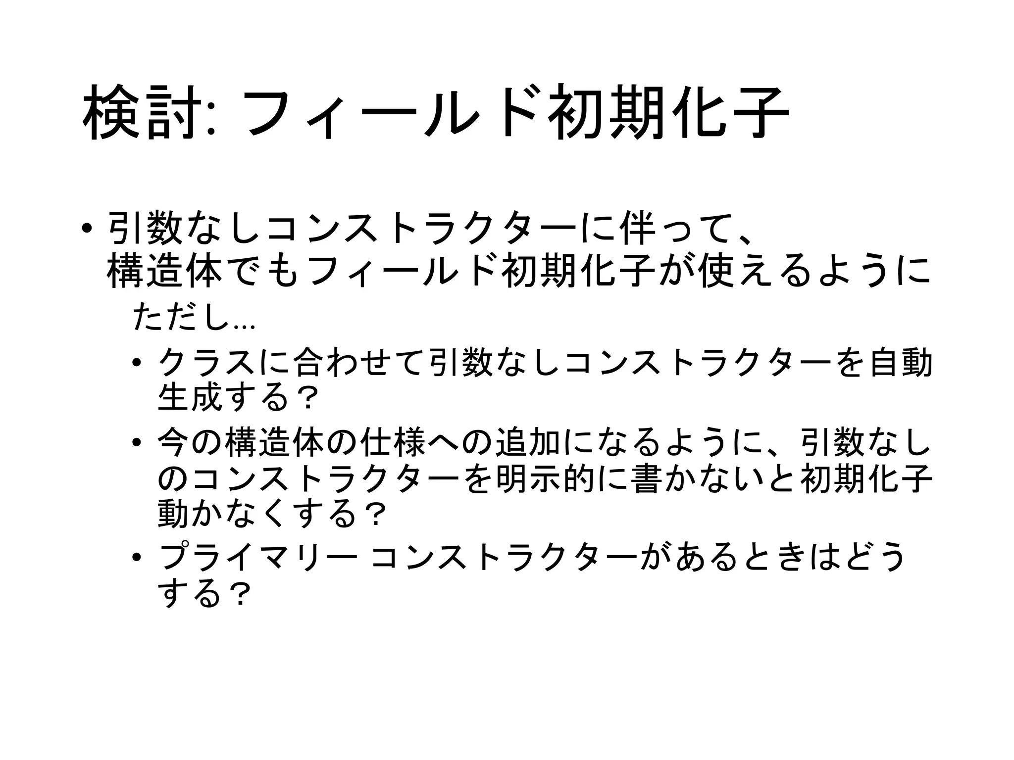検討: フィールド初期化子 
• 引数なしコンストラクターに伴って、 
構造体でもフィールド初期化子が使えるように 
ただし… 
• クラスに合わせて引数なしコンストラクターを自動 
生成する？ 
• 今の構造体の仕様への追加になるように、引数なし 
のコンストラクターを明示的に書かないと初期化子 
動かなくする？ 
• プライマリーコンストラクターがあるときはどう 
する？ 
 
