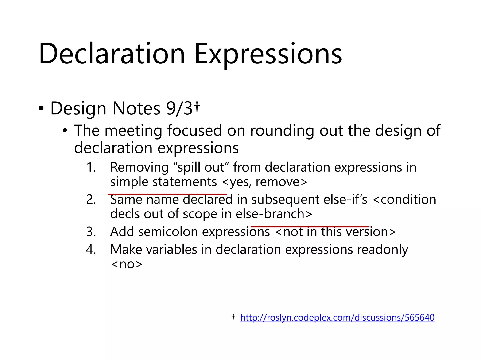 Declaration Expressions 
• Design Notes 9/3† 
• The meeting focused on rounding out the design of 
declaration expressions 
1. Removing “spill out” from declaration expressions in 
simple statements <yes, remove> 
2. Same name declared in subsequent else-if’s <condition 
decls out of scope in else-branch> 
3. Add semicolon expressions <not in this version> 
4. Make variables in declaration expressions readonly 
<no> 
† http://roslyn.codeplex.com/discussions/565640 
 