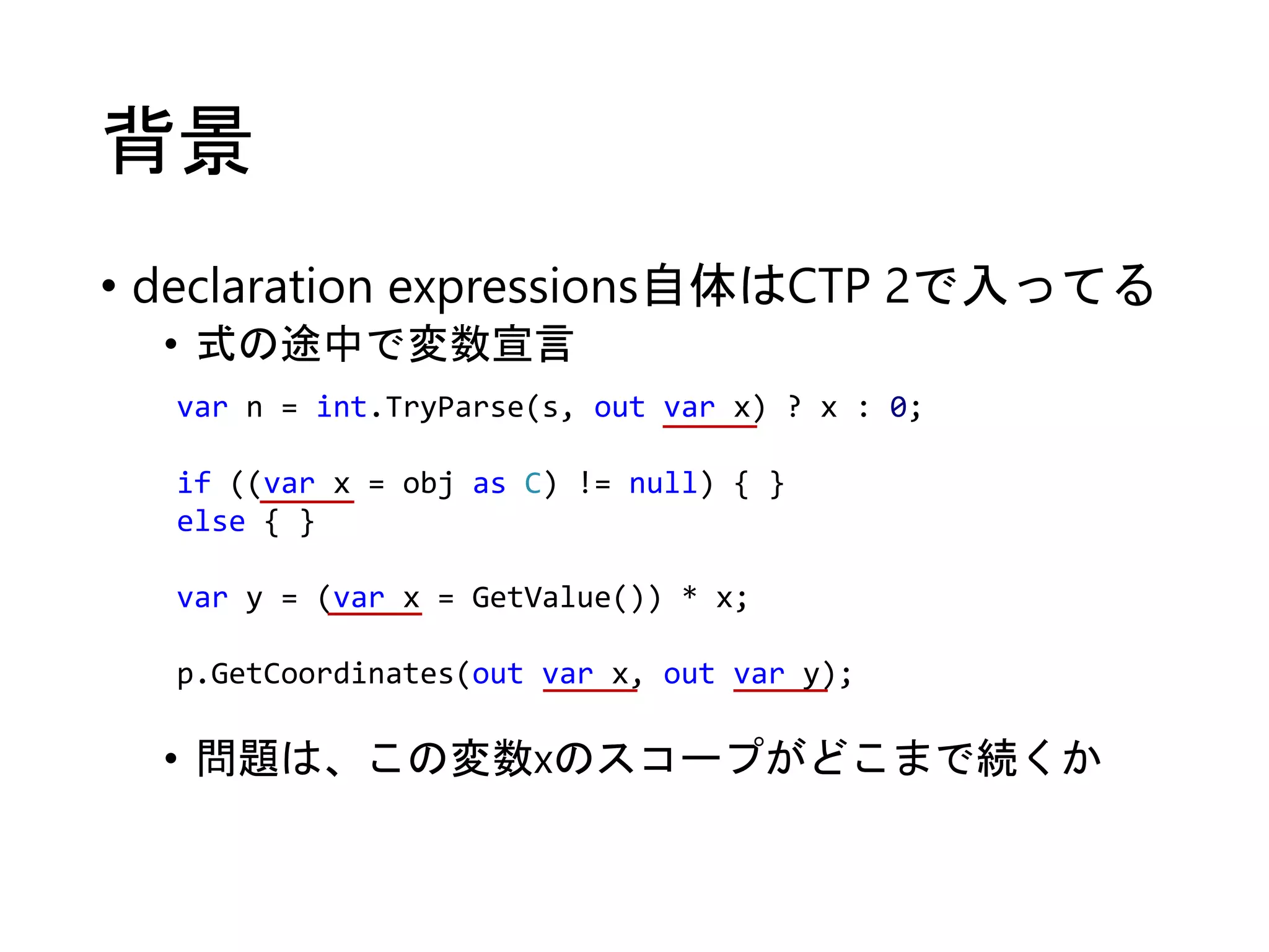 背景 
• declaration expressions自体はCTP 2で入ってる 
• 式の途中で変数宣言 
var n = int.TryParse(s, out var x) ? x : 0; 
if ((var x = obj as C) != null) { } 
else { } 
var y = (var x = GetValue()) * x; 
p.GetCoordinates(out var x, out var y); 
• 問題は、この変数xのスコープがどこまで続くか 
 