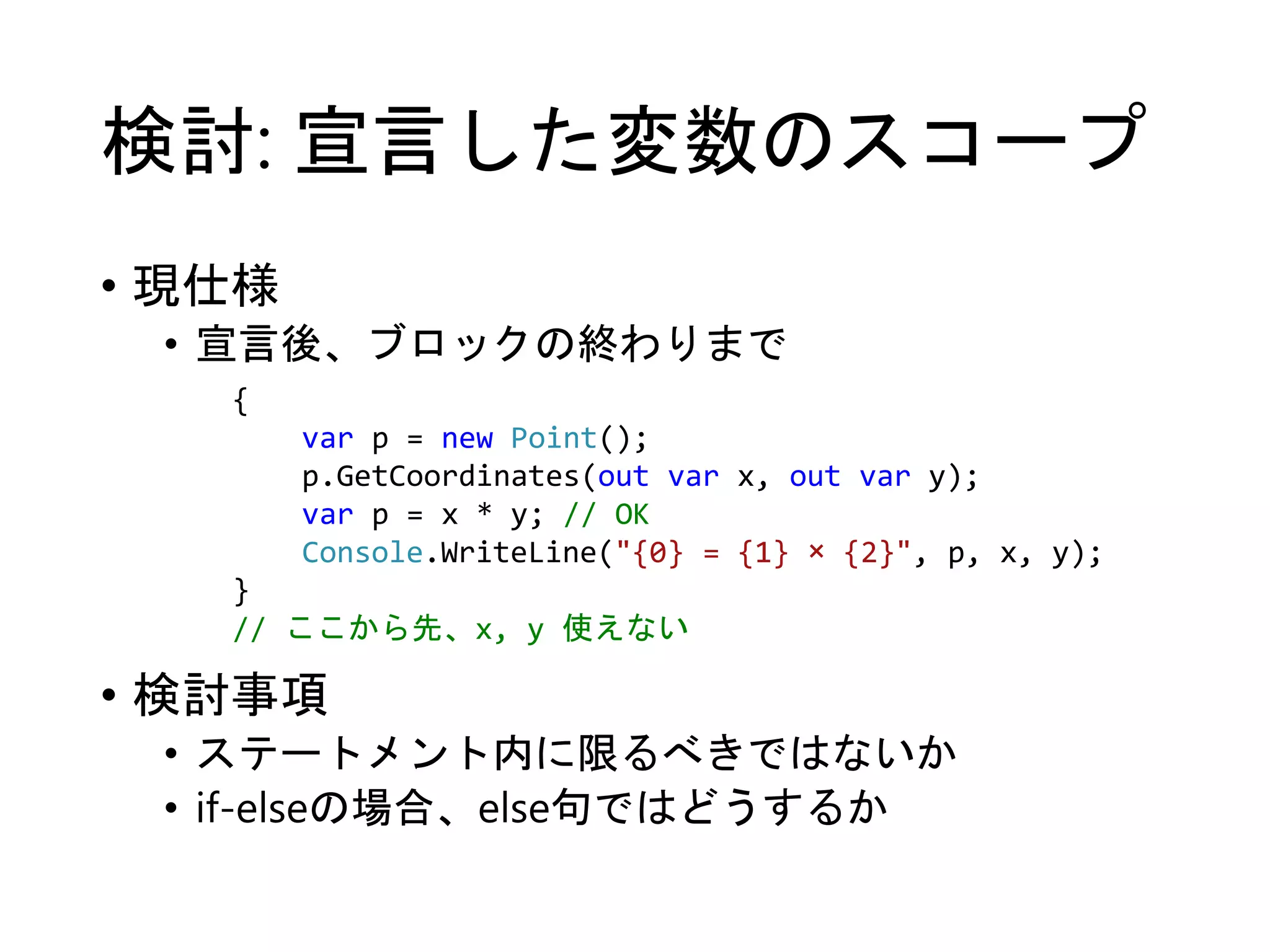 検討: 宣言した変数のスコープ 
• 現仕様 
• 宣言後、ブロックの終わりまで 
{ 
var p = new Point(); 
p.GetCoordinates(out var x, out var y); 
var p = x * y; // OK 
Console.WriteLine("{0} = {1} × {2}", p, x, y); 
} 
// ここから先、x, y 使えない 
• 検討事項 
• ステートメント内に限るべきではないか 
• if-elseの場合、else句ではどうするか 
 