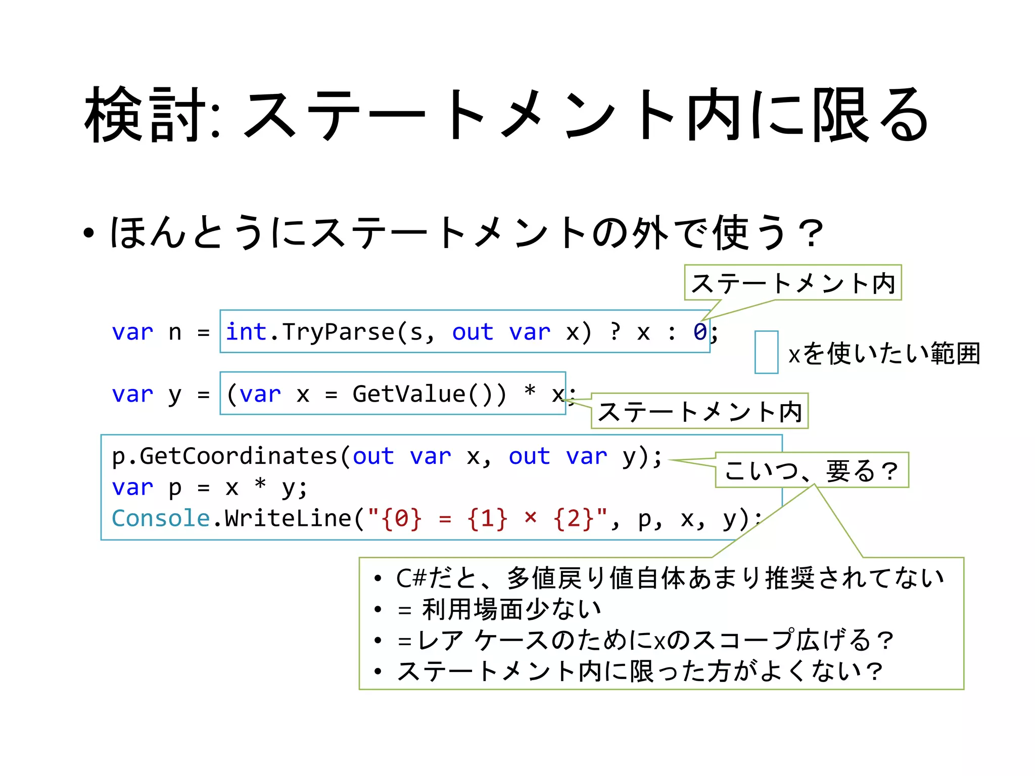 検討: ステートメント内に限る 
• ほんとうにステートメントの外で使う？ 
ステートメント内 
var n = int.TryParse(s, out var x) ? x : 0; 
var y = (var x = GetValue()) * x; 
p.GetCoordinates(out var x, out var y); 
var p = x * y; 
Console.WriteLine("{0} = {1} × {2}", p, x, y); 
xを使いたい範囲 
ステートメント内 
こいつ、要る？ 
• C#だと、多値戻り値自体あまり推奨されてない 
• = 利用場面少ない 
• =レアケースのためにxのスコープ広げる？ 
• ステートメント内に限った方がよくない？ 
 