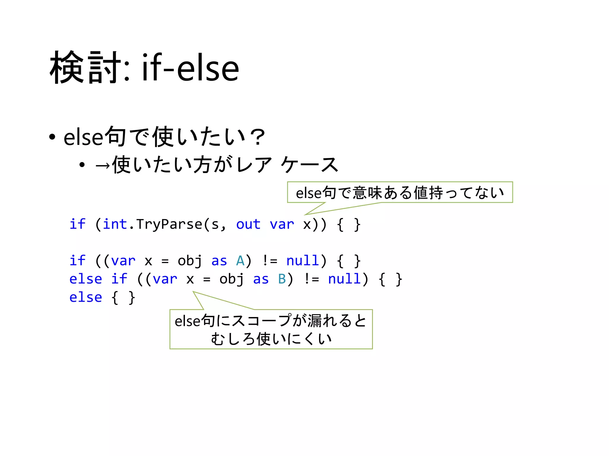 検討: if-else 
• else句で使いたい？ 
• →使いたい方がレアケース 
else句で意味ある値持ってない 
if (int.TryParse(s, out var x)) { } 
if ((var x = obj as A) != null) { } 
else if ((var x = obj as B) != null) { } 
else { } 
else句にスコープが漏れると 
むしろ使いにくい 
 