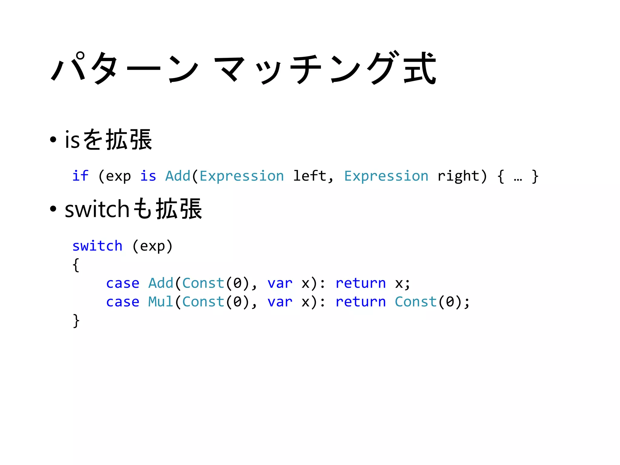 パターンマッチング式 
• isを拡張 
if (exp is Add(Expression left, Expression right) { … } 
• switchも拡張 
switch (exp) 
{ 
case Add(Const(0), var x): return x; 
case Mul(Const(0), var x): return Const(0); 
} 
 