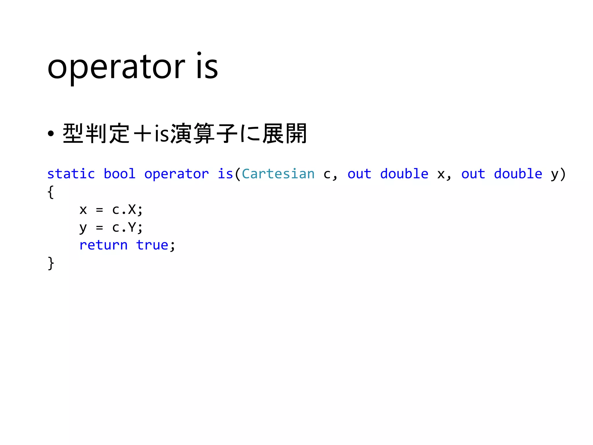operator is 
• 型判定＋is演算子に展開 
static bool operator is(Cartesian c, out double x, out double y) 
{ 
x = c.X; 
y = c.Y; 
return true; 
} 
 