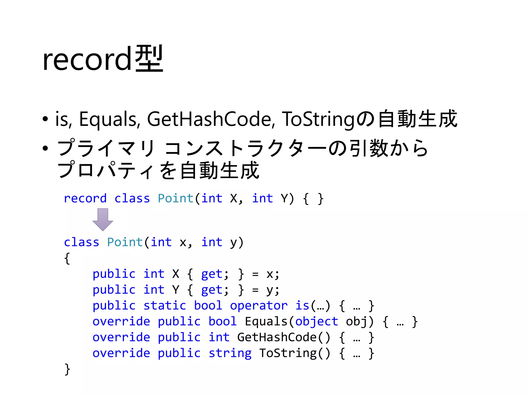 record型 
• is, Equals, GetHashCode, ToStringの自動生成 
• プライマリコンストラクターの引数から 
プロパティを自動生成 
record class Point(int X, int Y) { } 
class Point(int x, int y) 
{ 
public int X { get; } = x; 
public int Y { get; } = y; 
public static bool operator is(…) { … } 
override public bool Equals(object obj) { … } 
override public int GetHashCode() { … } 
override public string ToString() { … } 
} 
 