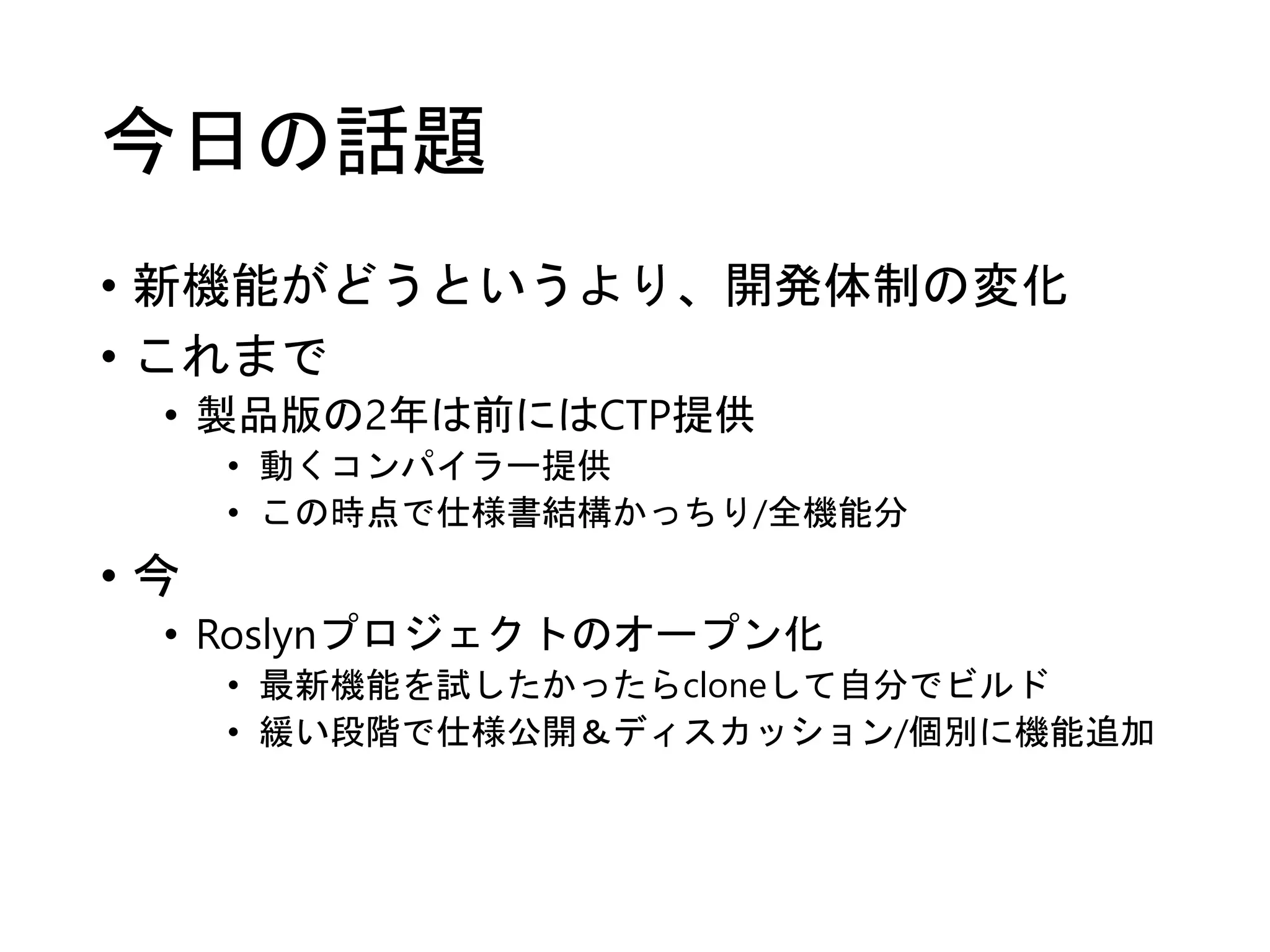 今日の話題 
• 新機能がどうというより、開発体制の変化 
• これまで 
• 製品版の2年は前にはCTP提供 
• 動くコンパイラー提供 
• この時点で仕様書結構かっちり/全機能分 
• 今 
• Roslynプロジェクトのオープン化 
• 最新機能を試したかったらcloneして自分でビルド 
• 緩い段階で仕様公開＆ディスカッション/個別に機能追加 
 