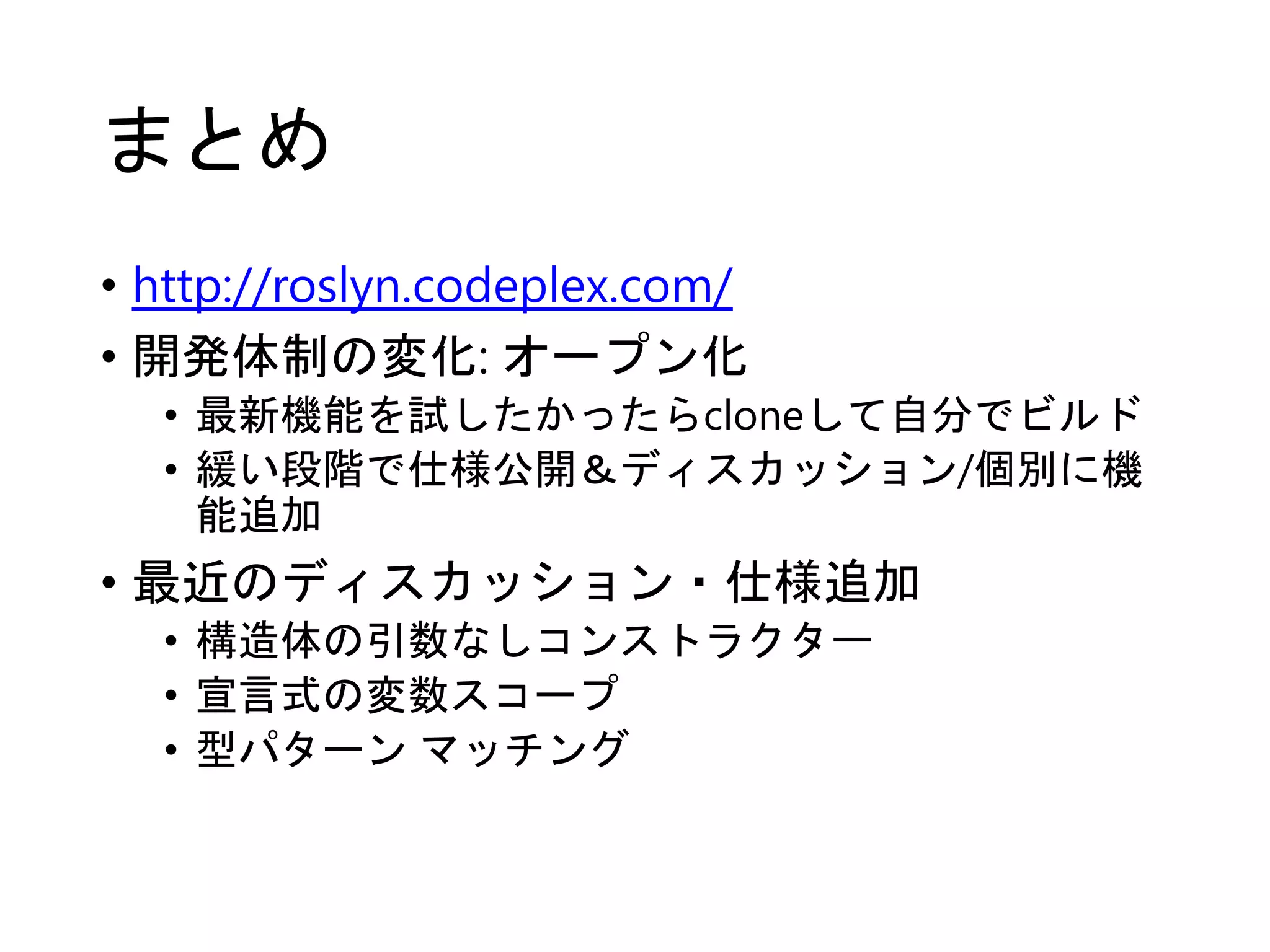 まとめ 
• http://roslyn.codeplex.com/ 
• 開発体制の変化: オープン化 
• 最新機能を試したかったらcloneして自分でビルド 
• 緩い段階で仕様公開＆ディスカッション/個別に機 
能追加 
• 最近のディスカッション・仕様追加 
• 構造体の引数なしコンストラクター 
• 宣言式の変数スコープ 
• 型パターンマッチング 
